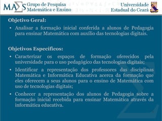 Objetivo Geral:
   Analisar a formação inicial conferida a alunos de Pedagogia
    para ensinar Matemática com auxílio das tecnologias digitais.


Objetivos Específicos:
   Caracterizar os espaços de formação oferecidos pela
    universidade para o uso pedagógico das tecnologias digitais;
   Identificar a representação dos professores das disciplinas
    Matemática e Informática Educativa acerca da formação que
    eles oferecem a seus alunos para o ensino de Matemática com
    uso de tecnologias digitais;
   Conhecer a representação dos alunos de Pedagogia sobre a
    formação inicial recebida para ensinar Matemática através da
    informática educativa.
                                                                9
 