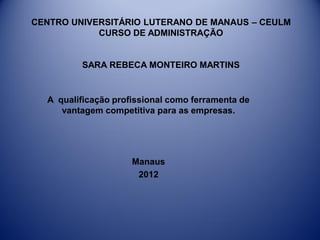 CENTRO UNIVERSITÁRIO LUTERANO DE MANAUS – CEULM
CURSO DE ADMINISTRAÇÃO
SARA REBECA MONTEIRO MARTINS
A qualificação profissional como ferramenta de
vantagem competitiva para as empresas.
Manaus
2012
 