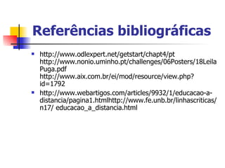 Referências bibliográficas
   http://www.odlexpert.net/getstart/chapt4/pt
    http://www.nonio.uminho.pt/challenges/06Posters/18Leila
    Puga.pdf
    http://www.aix.com.br/ei/mod/resource/view.php?
    id=1792
   http://www.webartigos.com/articles/9932/1/educacao-a-
    distancia/pagina1.htmlhttp://www.fe.unb.br/linhascriticas/
    n17/ educacao_a_distancia.html
 