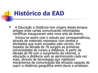 Histórico da EAD

     A Educação a Distância tem origem desde tempos
    antigos onde cartas comunicando informações
    científicas inauguraram esta nova arte de ensino.
      Iniciou-se assim com o estudo por correspondência,
    através de materiais impressos com tarefas e
    atividades que eram enviados pelo correio. Em
    meados da década de 70 surgem as primeiras
    Universidades de cursos a distância. A partir da
    década de 90 com o surgimento da internet, a
    educação a distância vem se aprimorando cada vez
    mais, através de tecnologias que viabilizam
    mecanismos de comunicação tão eficazes capazes de
    suprir a distância geográfica entre aluno e professor.
 