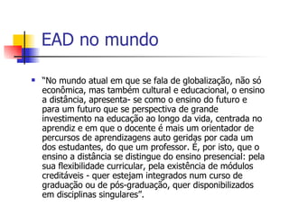 EAD no mundo

   “No mundo atual em que se fala de globalização, não só
    econômica, mas também cultural e educacional, o ensino
    a distância, apresenta- se como o ensino do futuro e
    para um futuro que se perspectiva de grande
    investimento na educação ao longo da vida, centrada no
    aprendiz e em que o docente é mais um orientador de
    percursos de aprendizagens auto geridas por cada um
    dos estudantes, do que um professor. É, por isto, que o
    ensino a distância se distingue do ensino presencial: pela
    sua flexibilidade curricular, pela existência de módulos
    creditáveis - quer estejam integrados num curso de
    graduação ou de pós-graduação, quer disponibilizados
    em disciplinas singulares”.
 