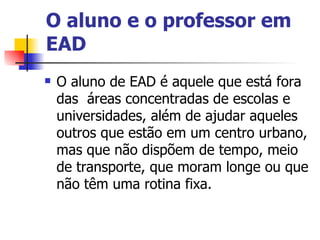 O aluno e o professor em
EAD
   O aluno de EAD é aquele que está fora
    das áreas concentradas de escolas e
    universidades, além de ajudar aqueles
    outros que estão em um centro urbano,
    mas que não dispõem de tempo, meio
    de transporte, que moram longe ou que
    não têm uma rotina fixa.
 
