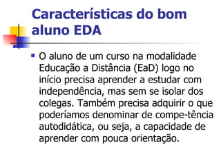 Características do bom
aluno EDA
   O aluno de um curso na modalidade
    Educação a Distância (EaD) logo no
    início precisa aprender a estudar com
    independência, mas sem se isolar dos
    colegas. Também precisa adquirir o que
    poderíamos denominar de compe-tência
    autodidática, ou seja, a capacidade de
    aprender com pouca orientação.
 
