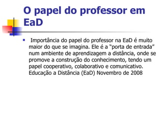 O papel do professor em
EaD
    Importância do papel do professor na EaD é muito
    maior do que se imagina. Ele é a “porta de entrada”
    num ambiente de aprendizagem a distância, onde se
    promove a construção do conhecimento, tendo um
    papel cooperativo, colaborativo e comunicativo.
    Educação a Distância (EaD) Novembro de 2008
 