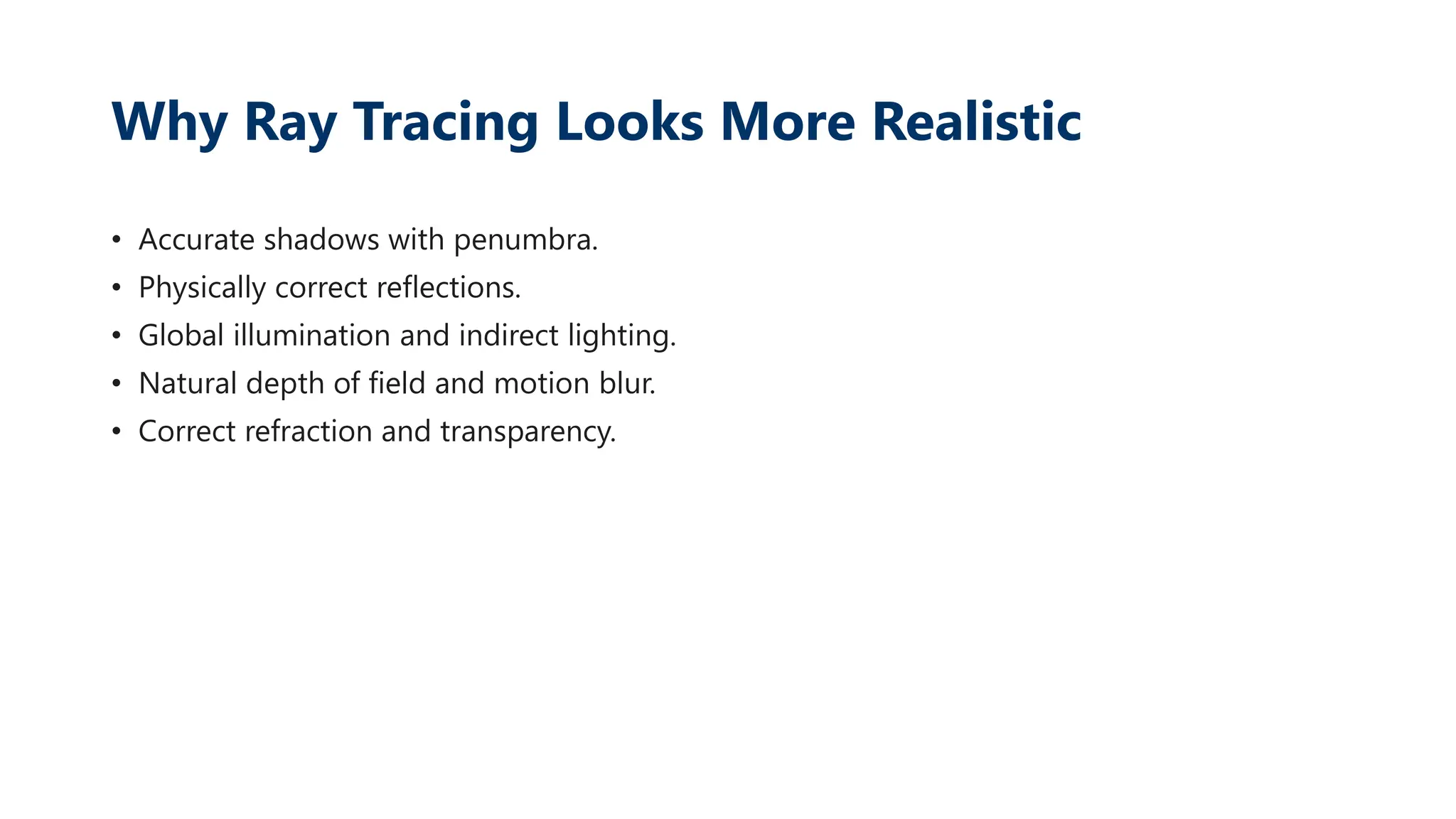 Why Ray Tracing Looks More Realistic
• Accurate shadows with penumbra.
• Physically correct reflections.
• Global illumination and indirect lighting.
• Natural depth of field and motion blur.
• Correct refraction and transparency.
 