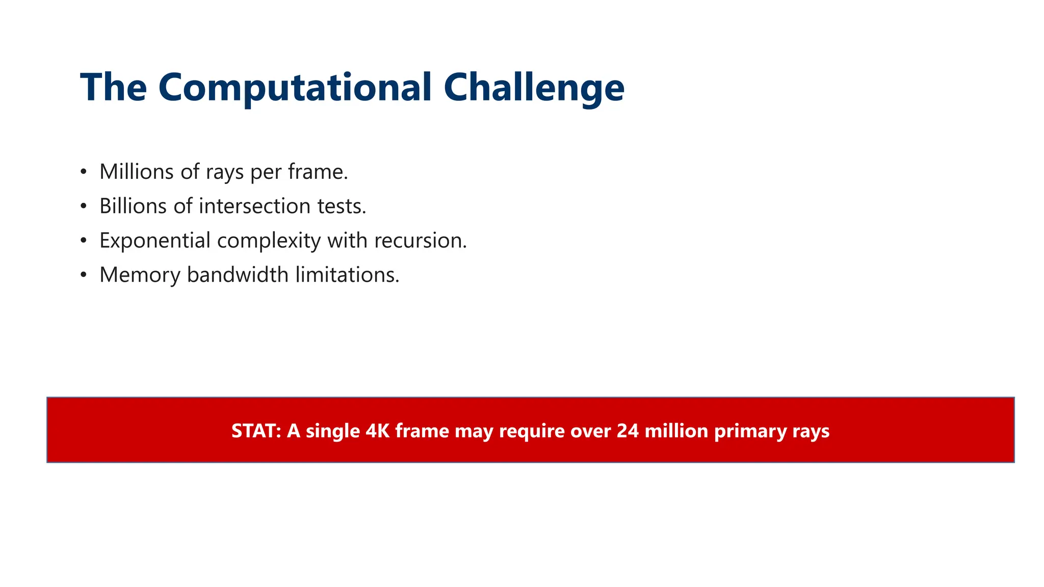 The Computational Challenge
• Millions of rays per frame.
• Billions of intersection tests.
• Exponential complexity with recursion.
• Memory bandwidth limitations.
STAT: A single 4K frame may require over 24 million primary rays
 