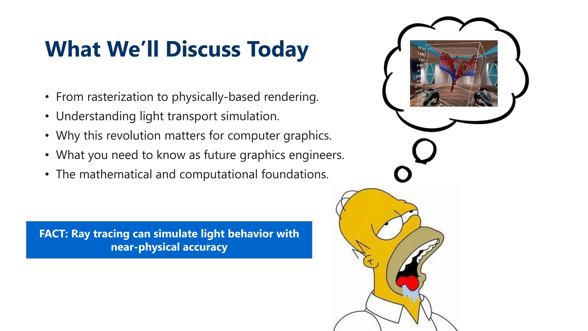 What We’ll Discuss Today
• From rasterization to physically-based rendering.
• Understanding light transport simulation.
• Why this revolution matters for computer graphics.
• What you need to know as future graphics engineers.
• The mathematical and computational foundations.
FACT: Ray tracing can simulate light behavior with
near-physical accuracy
 