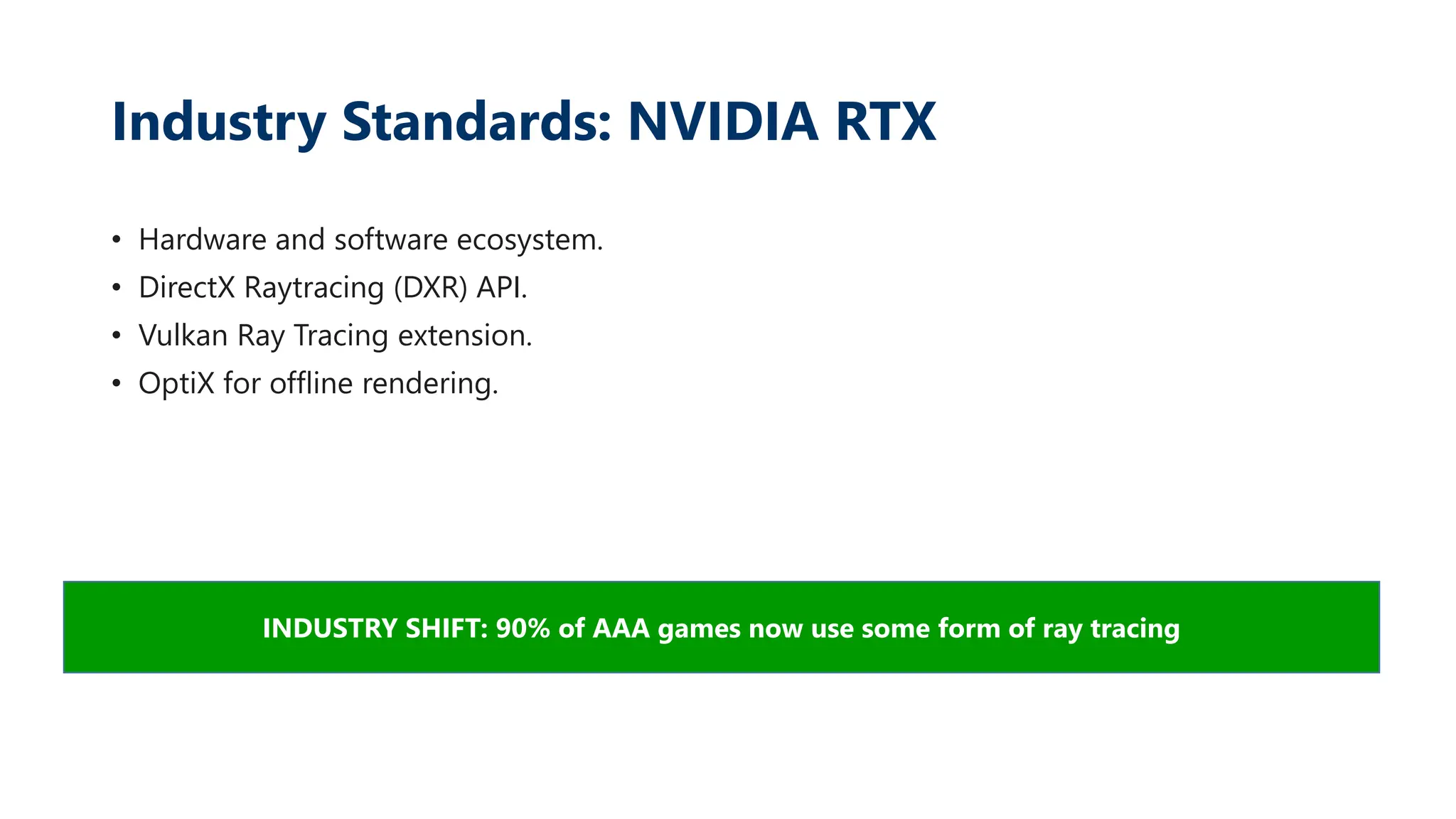 Industry Standards: NVIDIA RTX
• Hardware and software ecosystem.
• DirectX Raytracing (DXR) API.
• Vulkan Ray Tracing extension.
• OptiX for offline rendering.
INDUSTRY SHIFT: 90% of AAA games now use some form of ray tracing
 