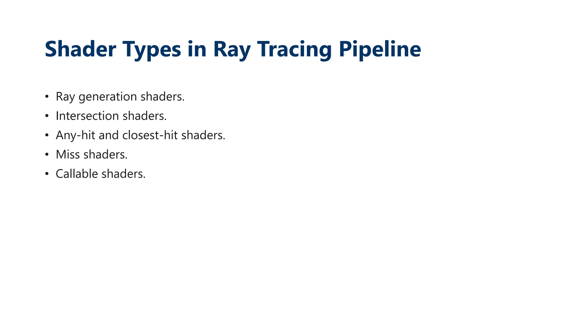 Shader Types in Ray Tracing Pipeline
• Ray generation shaders.
• Intersection shaders.
• Any-hit and closest-hit shaders.
• Miss shaders.
• Callable shaders.
 