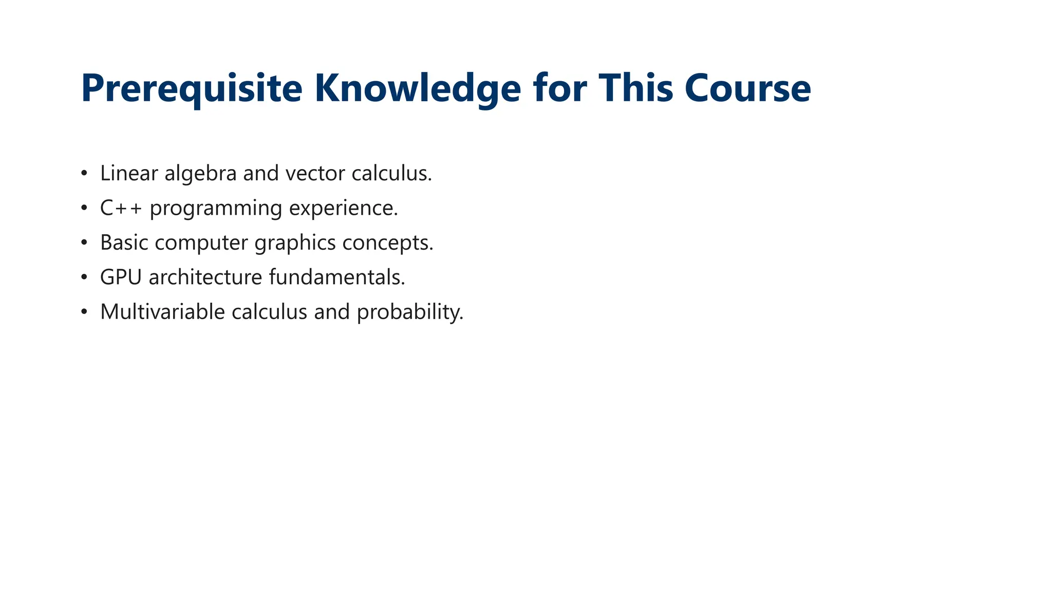 Prerequisite Knowledge for This Course
• Linear algebra and vector calculus.
• C++ programming experience.
• Basic computer graphics concepts.
• GPU architecture fundamentals.
• Multivariable calculus and probability.
 