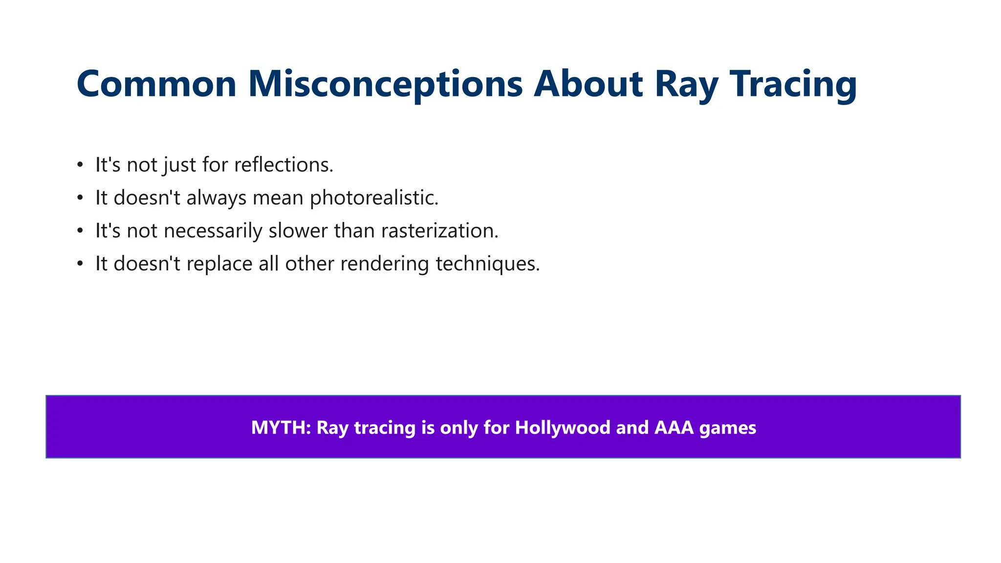 Common Misconceptions About Ray Tracing
• It's not just for reflections.
• It doesn't always mean photorealistic.
• It's not necessarily slower than rasterization.
• It doesn't replace all other rendering techniques.
MYTH: Ray tracing is only for Hollywood and AAA games
 