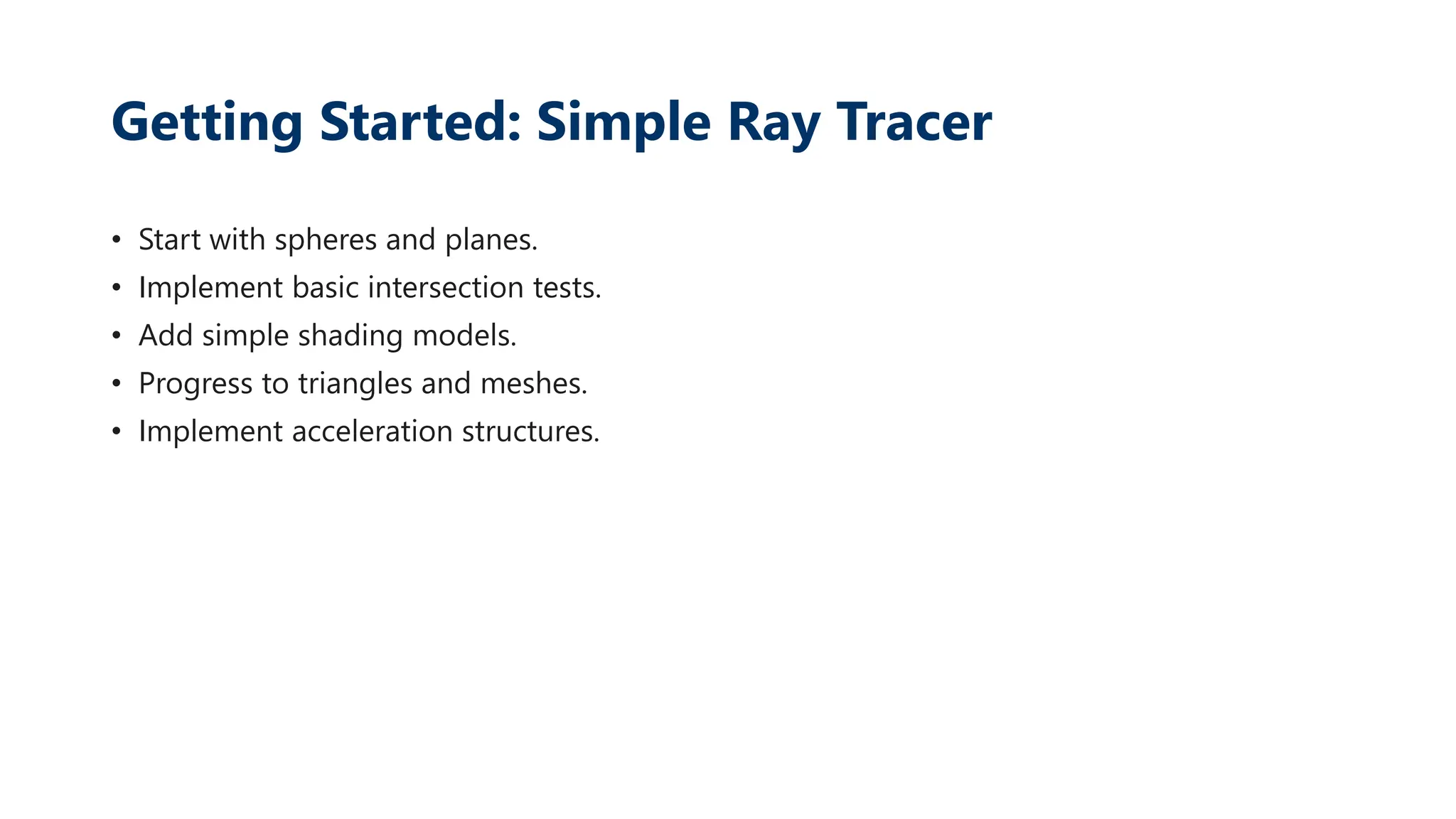 Getting Started: Simple Ray Tracer
• Start with spheres and planes.
• Implement basic intersection tests.
• Add simple shading models.
• Progress to triangles and meshes.
• Implement acceleration structures.
 