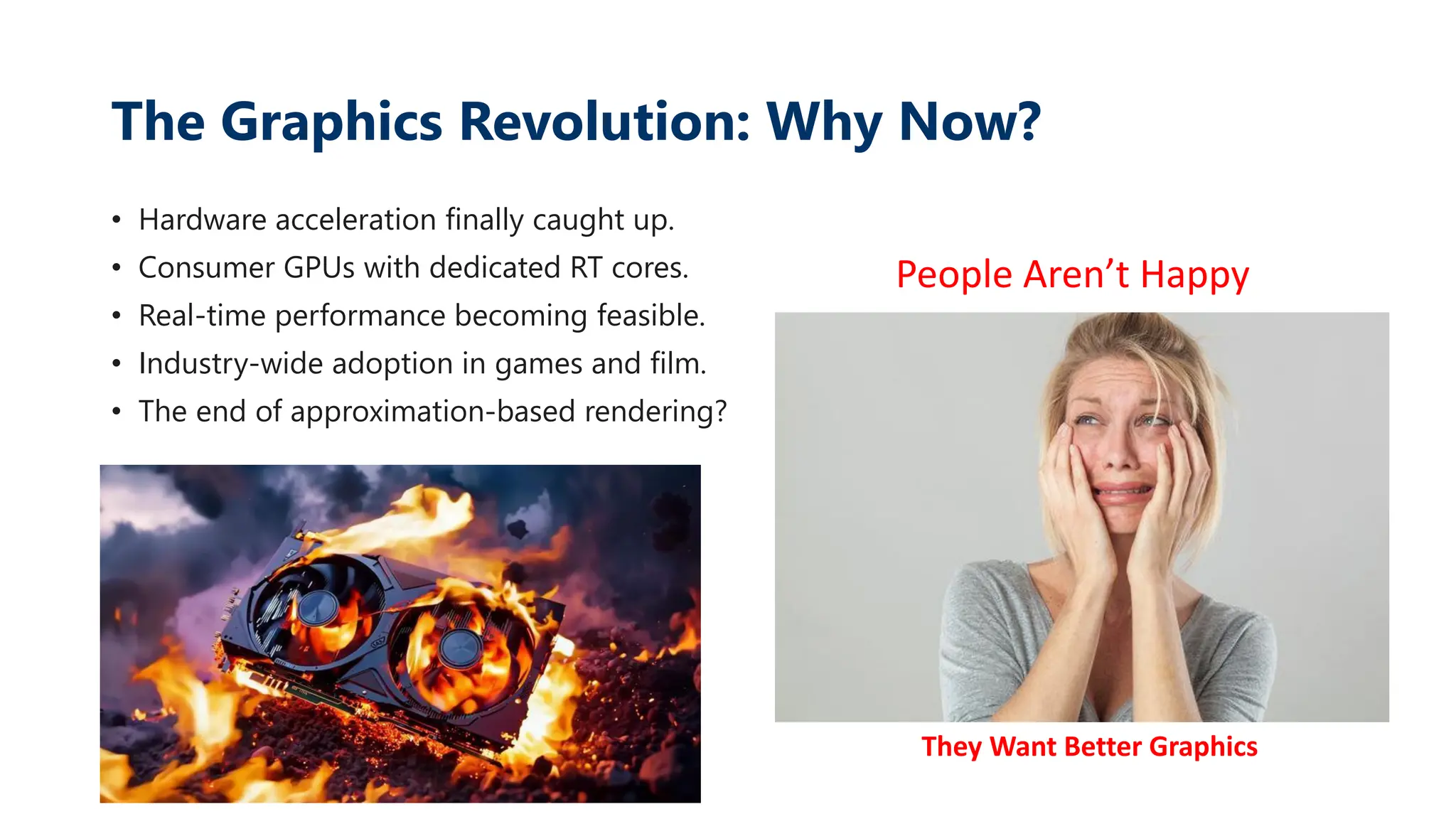 The Graphics Revolution: Why Now?
• Hardware acceleration finally caught up.
• Consumer GPUs with dedicated RT cores.
• Real-time performance becoming feasible.
• Industry-wide adoption in games and film.
• The end of approximation-based rendering?
People Aren’t Happy
They Want Better Graphics
 