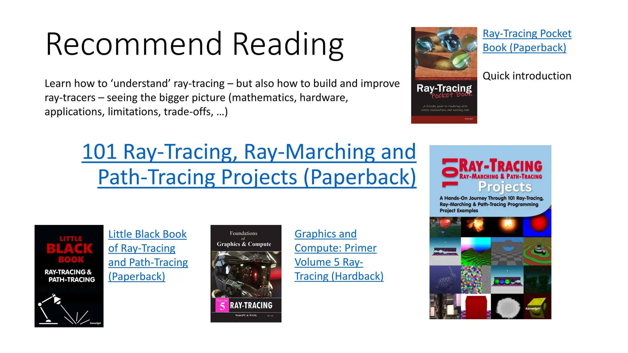 Recommend Reading
101 Ray-Tracing, Ray-Marching and
Path-Tracing Projects (Paperback)
Little Black Book
of Ray-Tracing
and Path-Tracing
(Paperback)
Learn how to ‘understand’ ray-tracing – but also how to build and improve
ray-tracers – seeing the bigger picture (mathematics, hardware,
applications, limitations, trade-offs, …)
Graphics and
Compute: Primer
Volume 5 Ray-
Tracing (Hardback)
Ray-Tracing Pocket
Book (Paperback)
Quick introduction
 