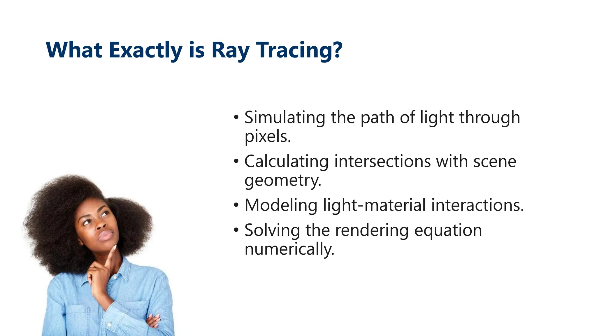 What Exactly is Ray Tracing?
• Simulating the path of light through
pixels.
• Calculating intersections with scene
geometry.
• Modeling light-material interactions.
• Solving the rendering equation
numerically.
 
