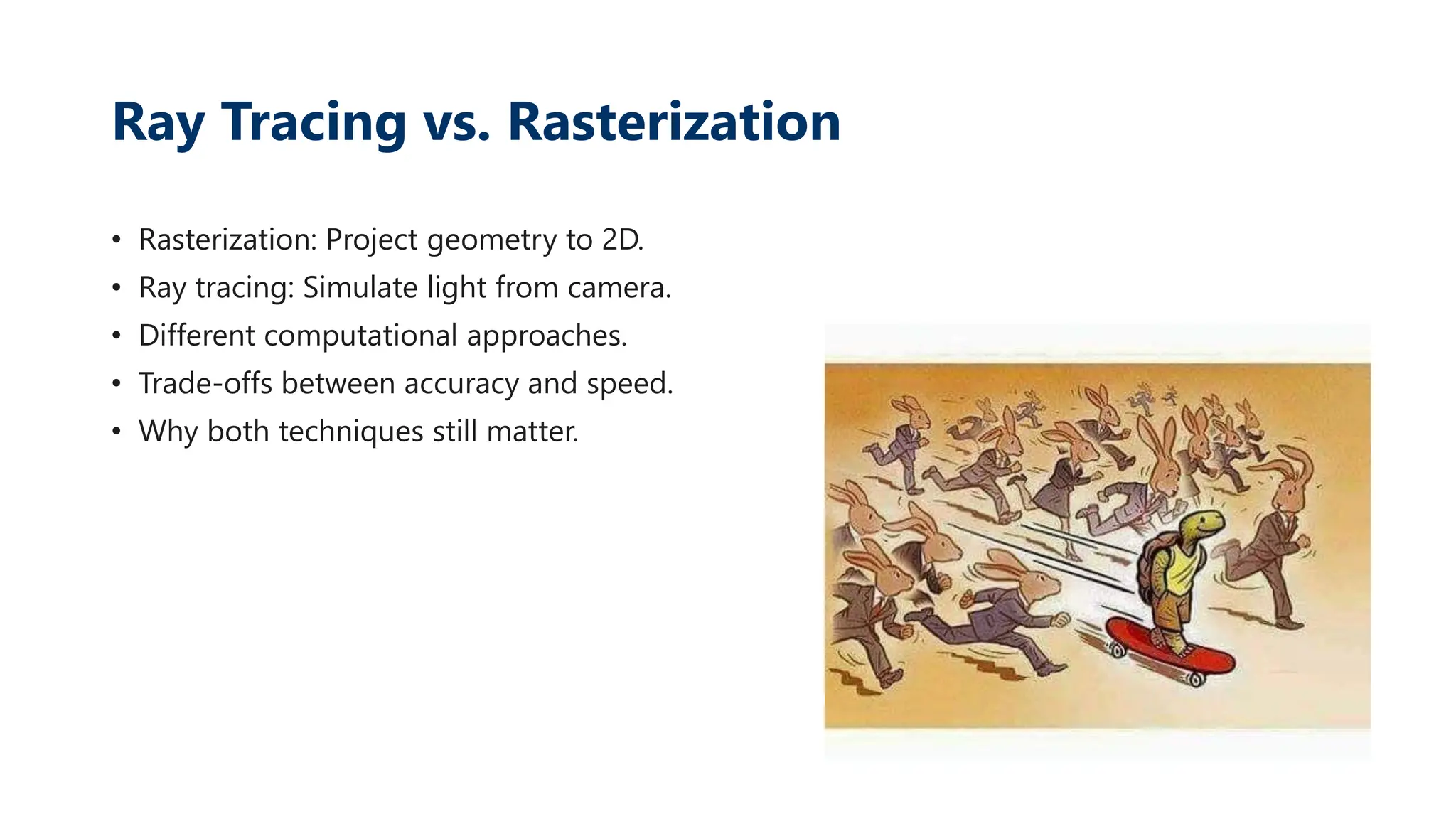 Ray Tracing vs. Rasterization
• Rasterization: Project geometry to 2D.
• Ray tracing: Simulate light from camera.
• Different computational approaches.
• Trade-offs between accuracy and speed.
• Why both techniques still matter.
 