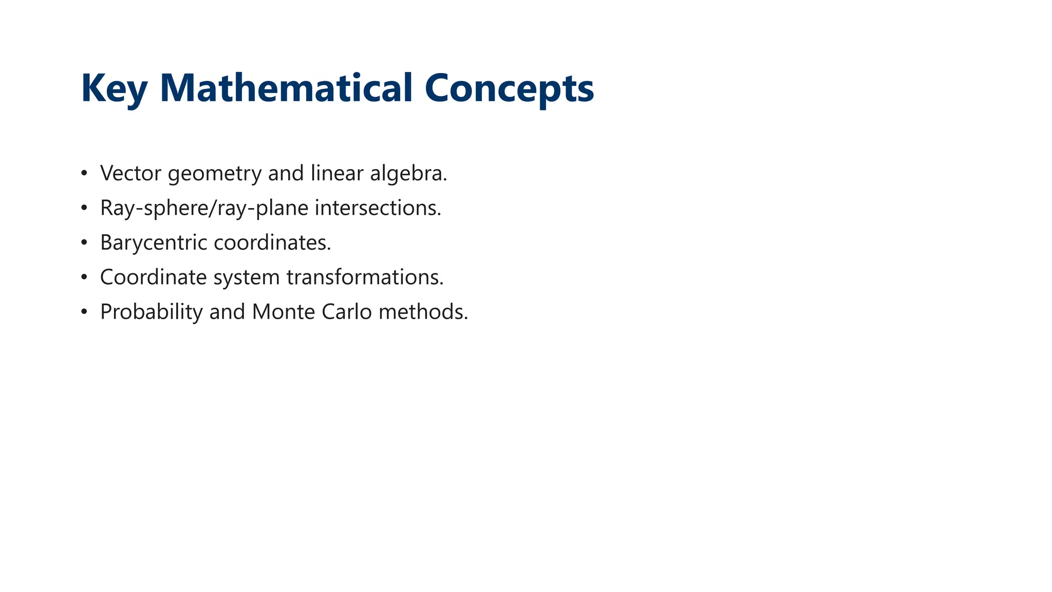 Key Mathematical Concepts
• Vector geometry and linear algebra.
• Ray-sphere/ray-plane intersections.
• Barycentric coordinates.
• Coordinate system transformations.
• Probability and Monte Carlo methods.
 