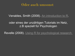 Oder auch umsonst

   Venables, Smith (2008). An introduction to R.

   oder eines der unzähligen Tutorials im Netz,
           z.B speziell für Psychologen

Revelle (2008). Using R for psychological research
 