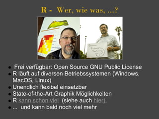 R -  Wer, wie was, ...?




 Frei verfügbar: Open Source GNU Public License
R läuft auf diversen Betriebssystemen (Windows,
MacOS, Linux)
Unendlich flexibel einsetzbar
State-of-the-Art Graphik Möglichkeiten
R kann schon viel (siehe auch hier)
... und kann bald noch viel mehr
 