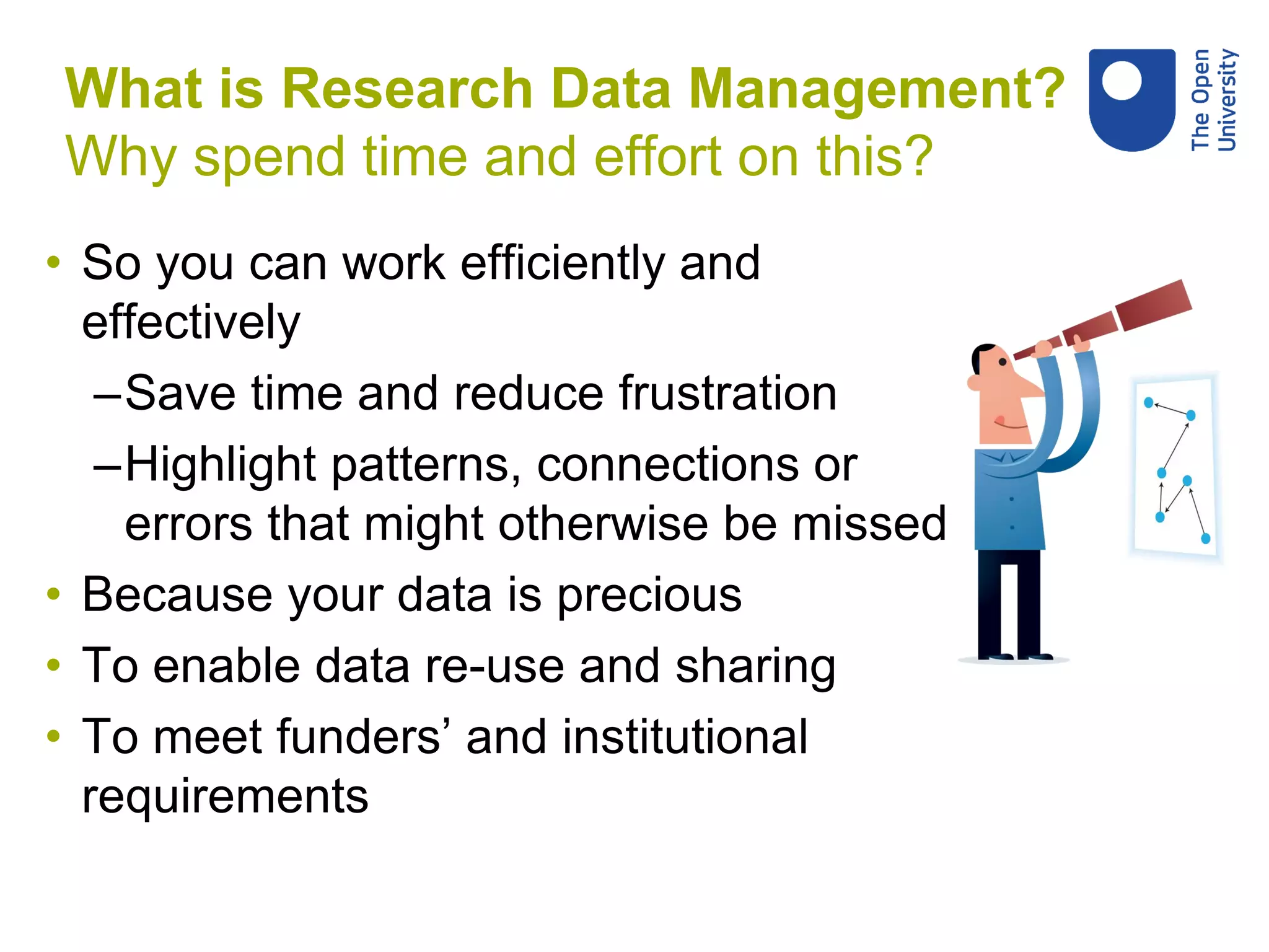 • So you can work efficiently and
effectively
–Save time and reduce frustration
–Highlight patterns, connections or
errors that might otherwise be missed
• Because your data is precious
• To enable data re-use and sharing
• To meet funders’ and institutional
requirements
What is Research Data Management?
Why spend time and effort on this?
 