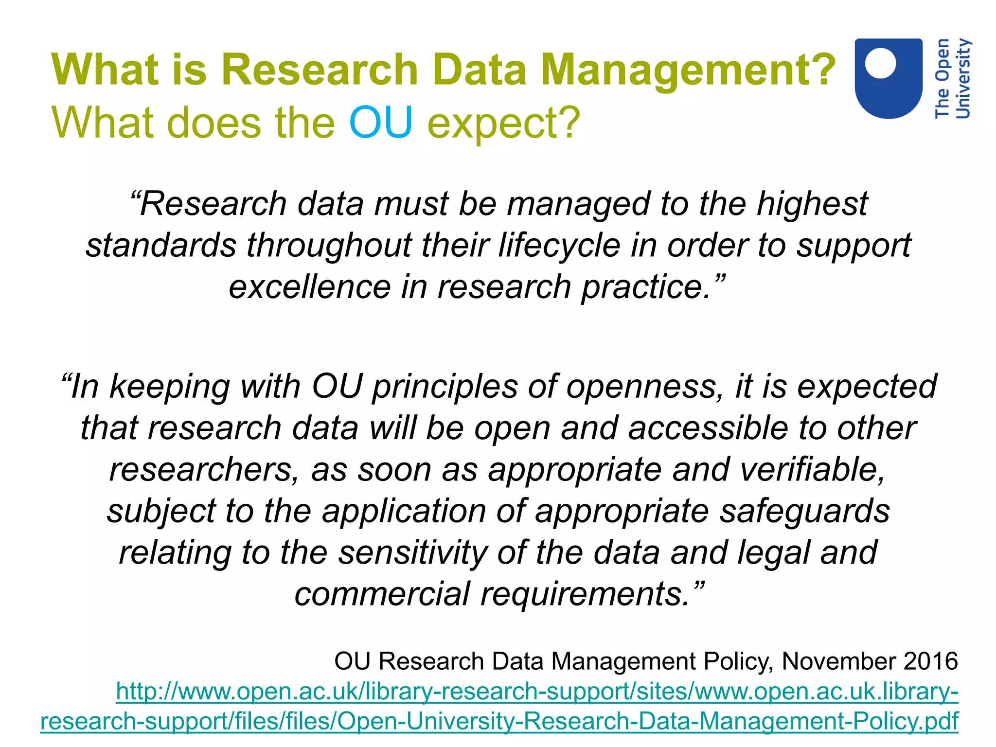 “Research data must be managed to the highest
standards throughout their lifecycle in order to support
excellence in research practice.”
“In keeping with OU principles of openness, it is expected
that research data will be open and accessible to other
researchers, as soon as appropriate and verifiable,
subject to the application of appropriate safeguards
relating to the sensitivity of the data and legal and
commercial requirements.”
OU Research Data Management Policy, November 2016
http://www.open.ac.uk/library-research-support/sites/www.open.ac.uk.library-
research-support/files/files/Open-University-Research-Data-Management-Policy.pdf
What is Research Data Management?
What does the OU expect?
 