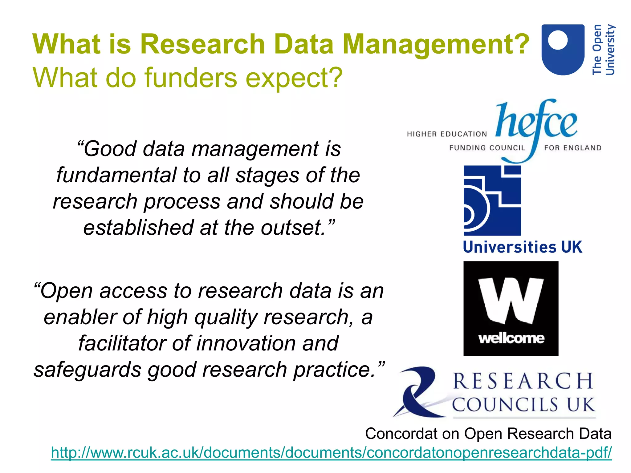 “Good data management is
fundamental to all stages of the
research process and should be
established at the outset.”
“Open access to research data is an
enabler of high quality research, a
facilitator of innovation and
safeguards good research practice.”
Concordat on Open Research Data
http://www.rcuk.ac.uk/documents/documents/concordatonopenresearchdata-pdf/
What is Research Data Management?
What do funders expect?
 