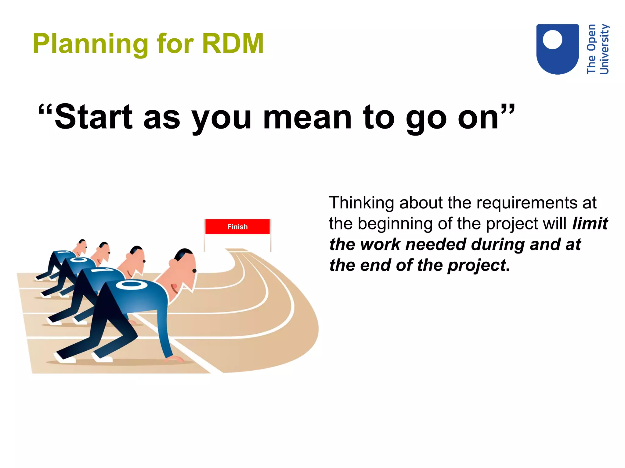 “Start as you mean to go on”
Thinking about the requirements at
the beginning of the project will limit
the work needed during and at
the end of the project.
Finish
Planning for RDM
 