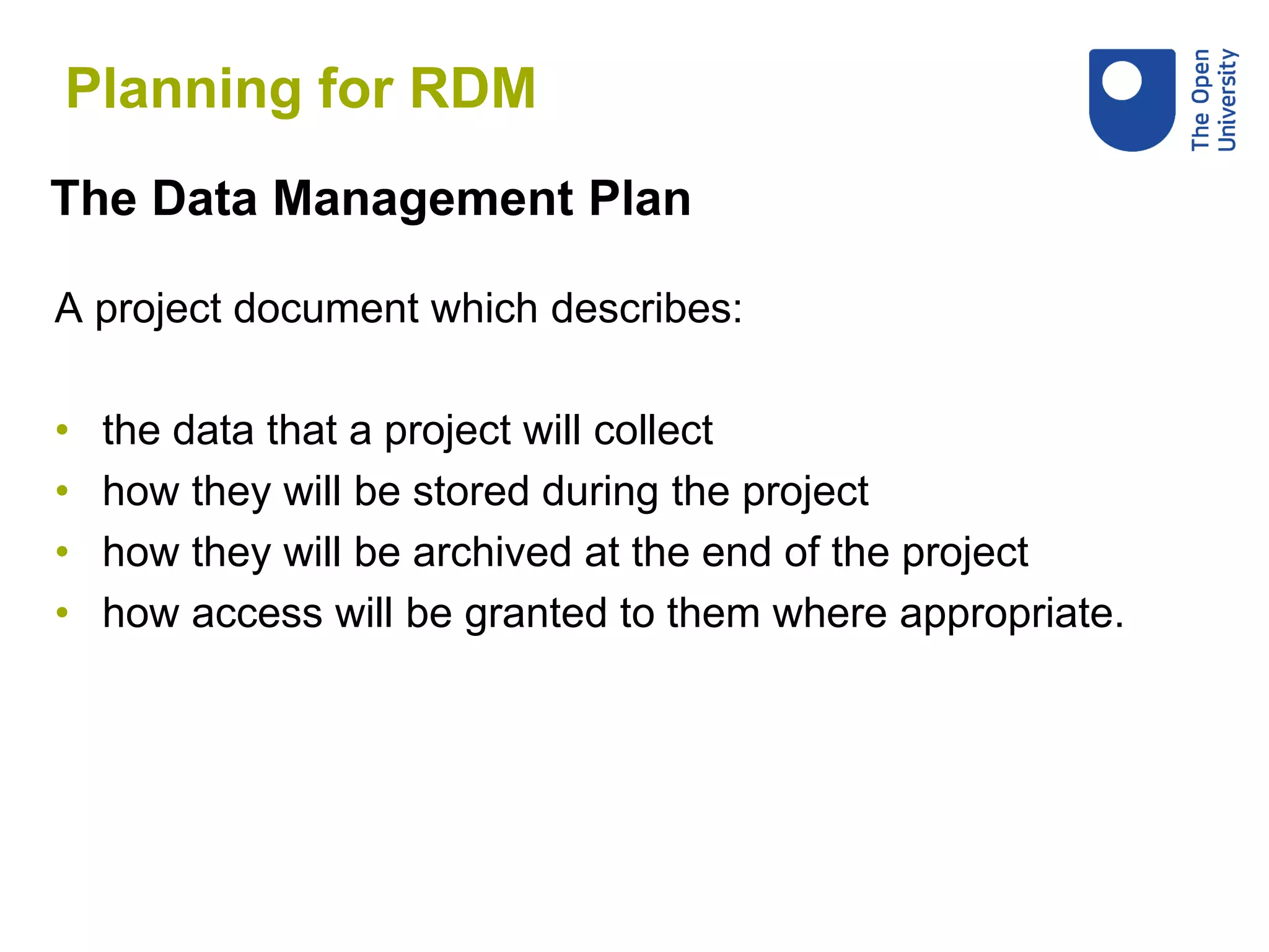A project document which describes:
• the data that a project will collect
• how they will be stored during the project
• how they will be archived at the end of the project
• how access will be granted to them where appropriate.
The Data Management Plan
Planning for RDM
 