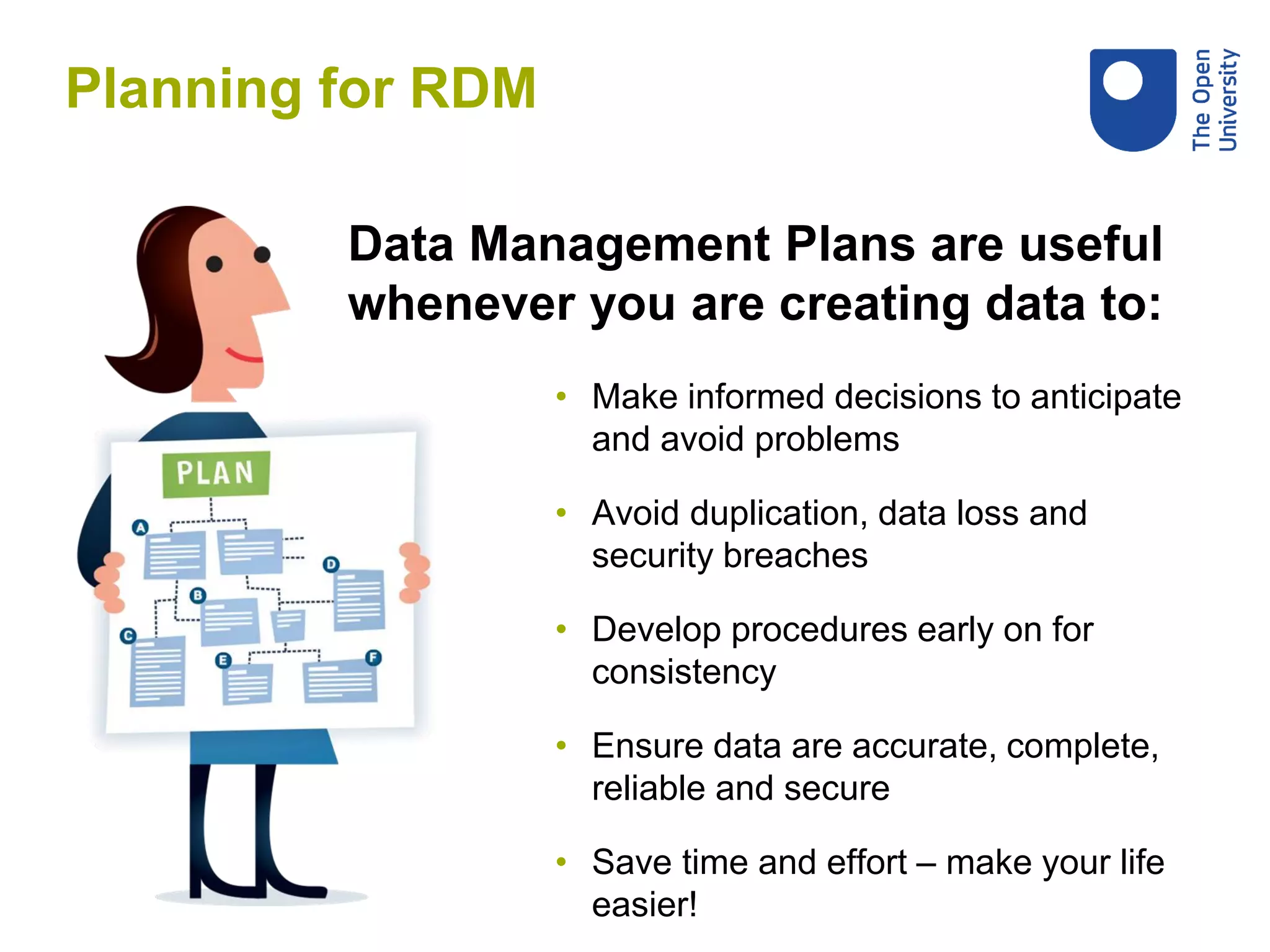 • Make informed decisions to anticipate
and avoid problems
• Avoid duplication, data loss and
security breaches
• Develop procedures early on for
consistency
• Ensure data are accurate, complete,
reliable and secure
• Save time and effort – make your life
easier!
Data Management Plans are useful
whenever you are creating data to:
Planning for RDM
 