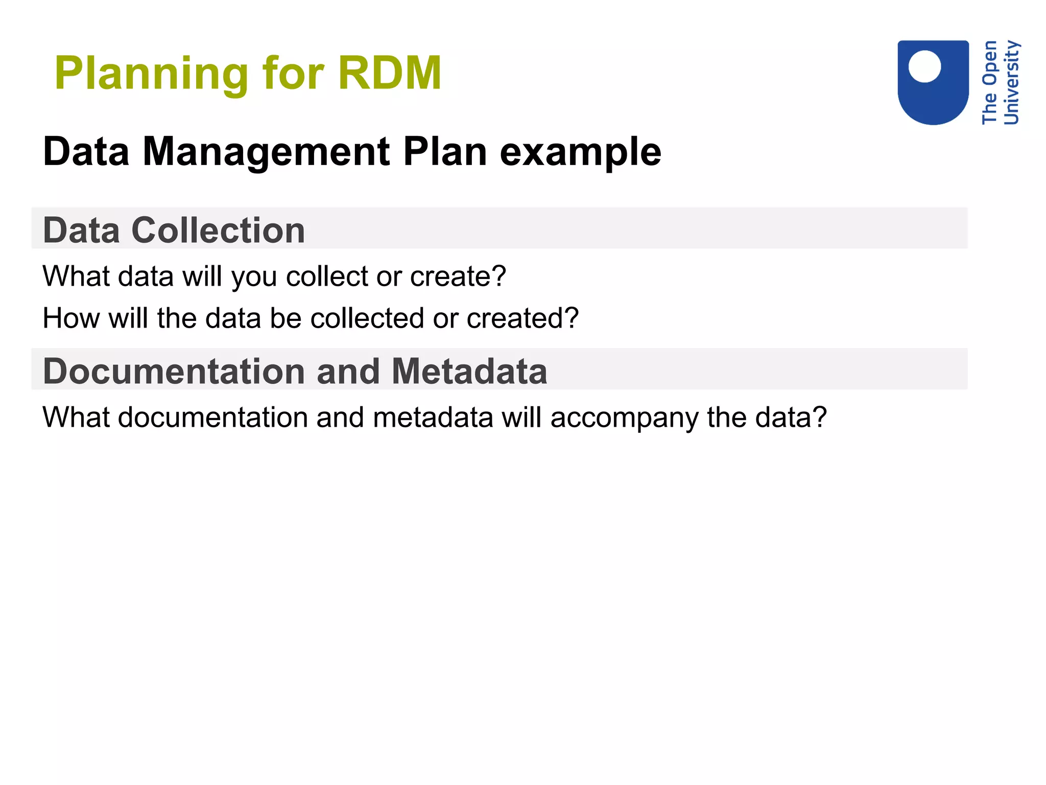 Data Collection
What data will you collect or create?
How will the data be collected or created?
Data Management Plan example
Documentation and Metadata
What documentation and metadata will accompany the data?
Planning for RDM
 