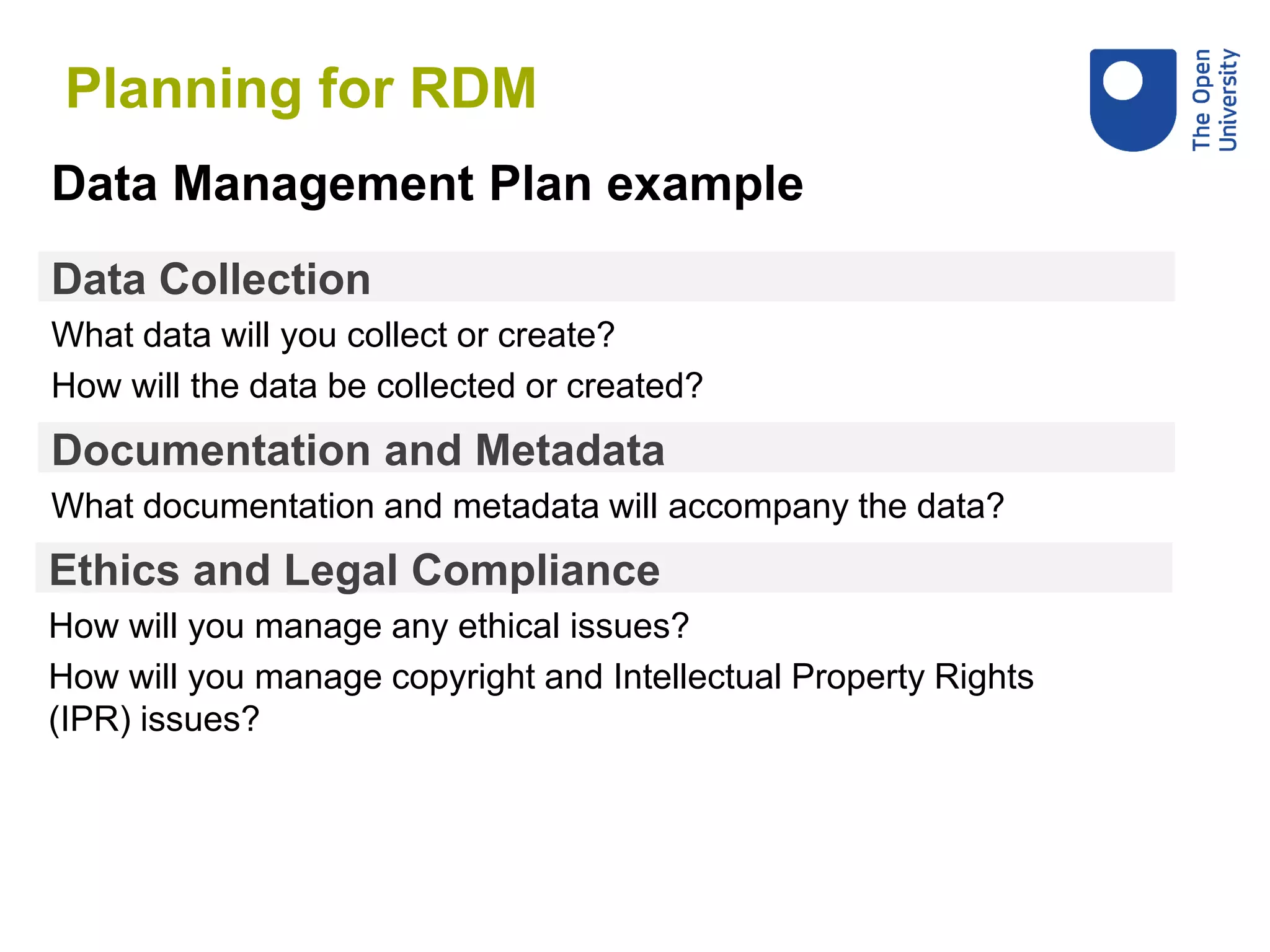 Data Collection
What data will you collect or create?
How will the data be collected or created?
Data Management Plan example
Documentation and Metadata
What documentation and metadata will accompany the data?
Ethics and Legal Compliance
How will you manage any ethical issues?
How will you manage copyright and Intellectual Property Rights
(IPR) issues?
Planning for RDM
 