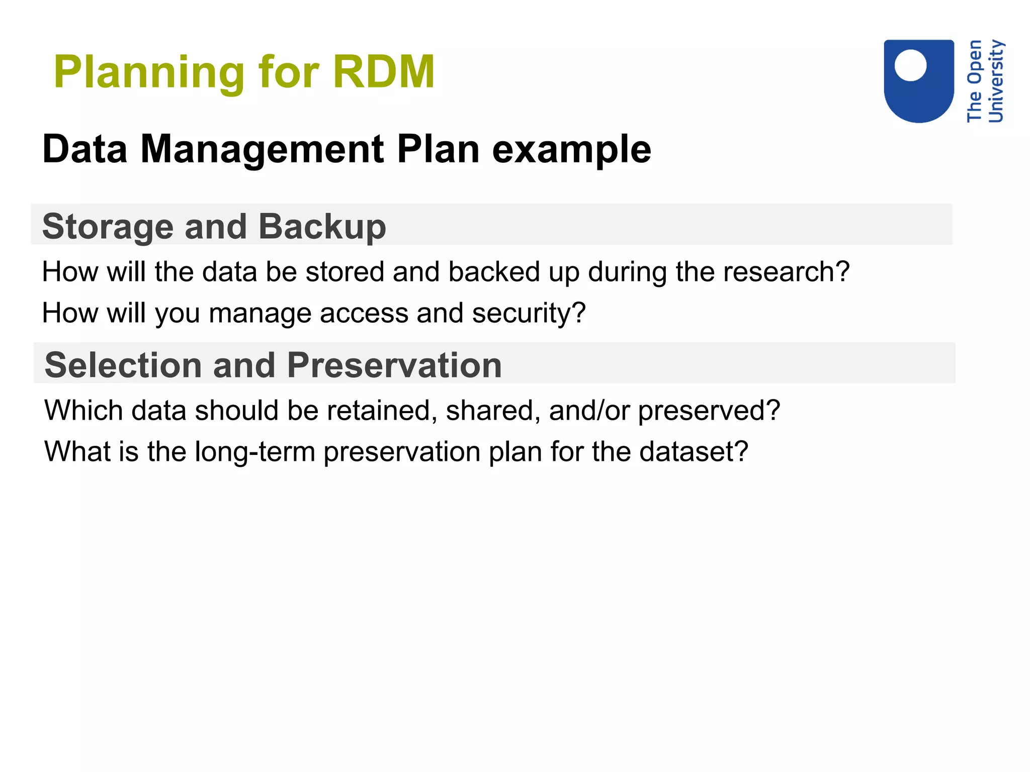 Storage and Backup
How will the data be stored and backed up during the research?
How will you manage access and security?
Data Management Plan example
Selection and Preservation
Which data should be retained, shared, and/or preserved?
What is the long-term preservation plan for the dataset?
Planning for RDM
 