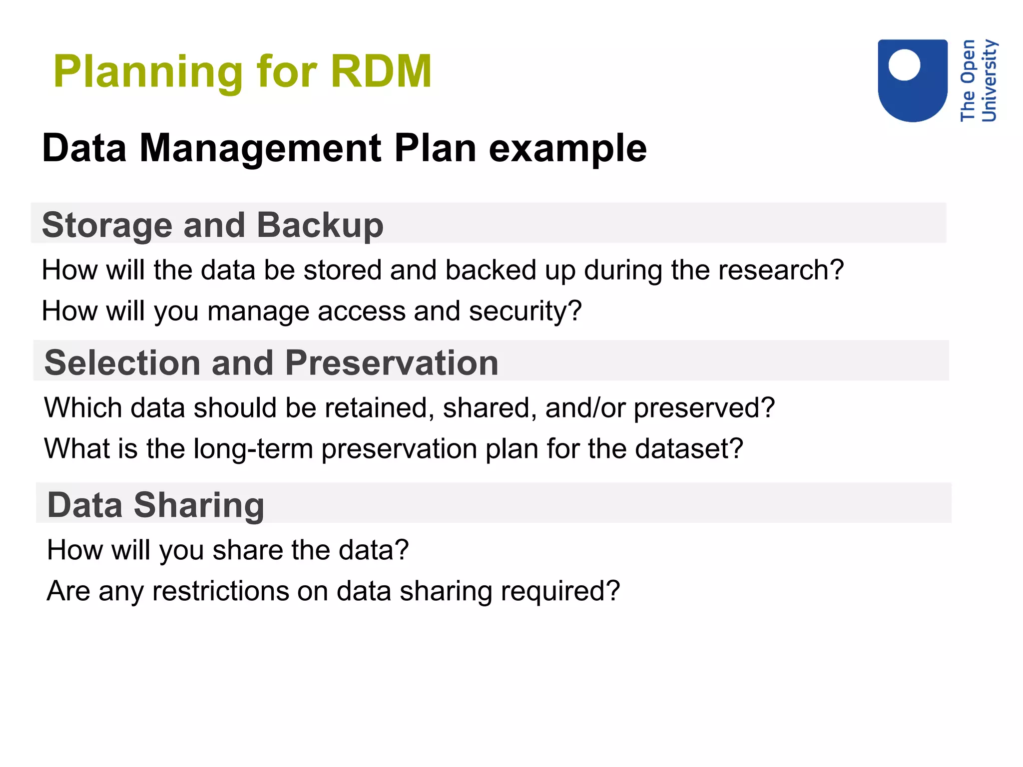Storage and Backup
How will the data be stored and backed up during the research?
How will you manage access and security?
Data Management Plan example
Selection and Preservation
Which data should be retained, shared, and/or preserved?
What is the long-term preservation plan for the dataset?
Data Sharing
How will you share the data?
Are any restrictions on data sharing required?
Planning for RDM
 