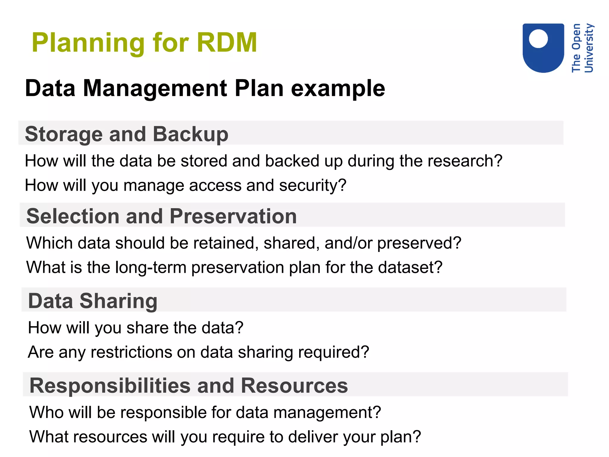 Storage and Backup
How will the data be stored and backed up during the research?
How will you manage access and security?
Data Management Plan example
Selection and Preservation
Which data should be retained, shared, and/or preserved?
What is the long-term preservation plan for the dataset?
Data Sharing
How will you share the data?
Are any restrictions on data sharing required?
Responsibilities and Resources
Who will be responsible for data management?
What resources will you require to deliver your plan?
Planning for RDM
 
