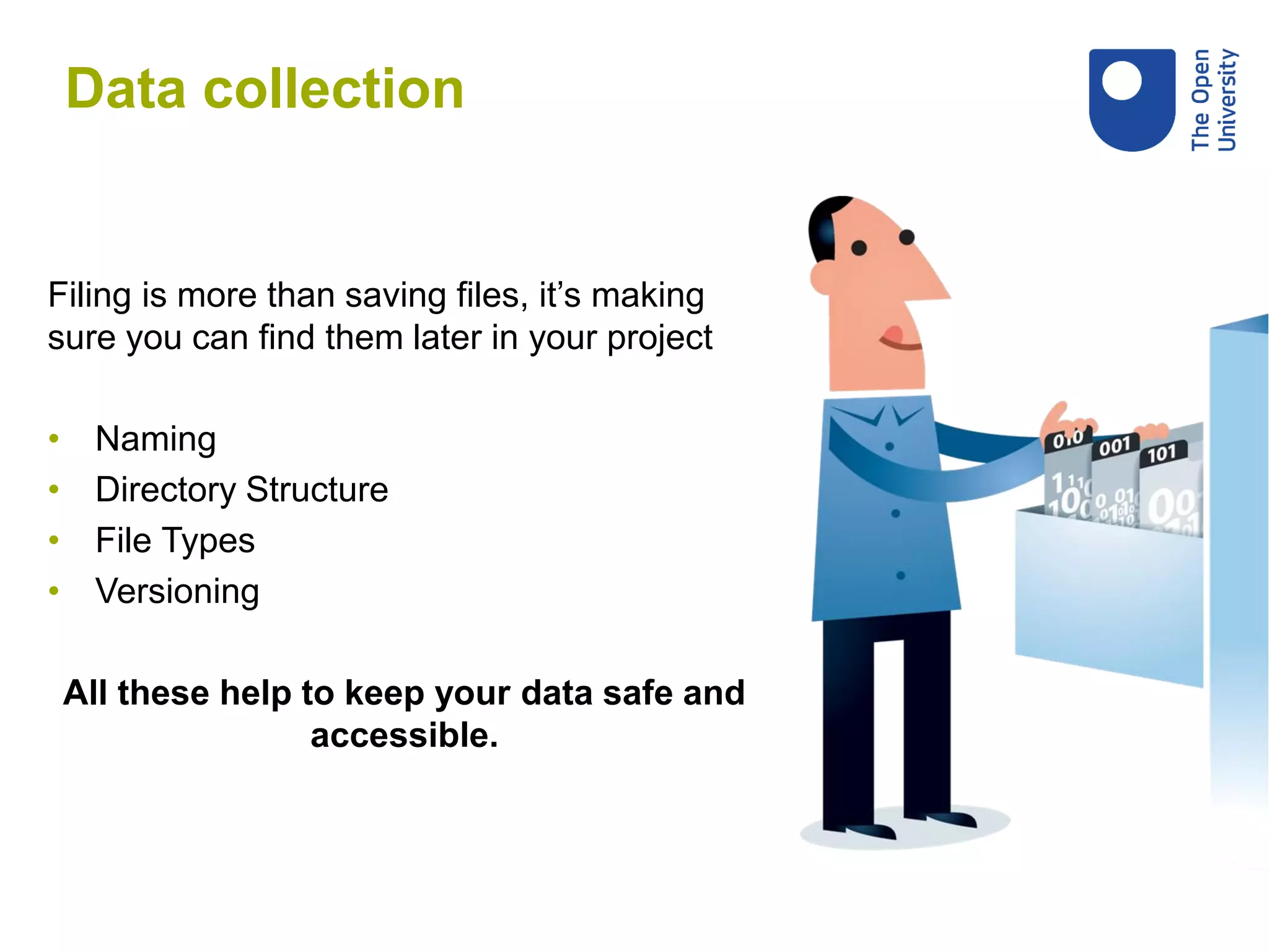 Filing is more than saving files, it’s making
sure you can find them later in your project
• Naming
• Directory Structure
• File Types
• Versioning
All these help to keep your data safe and
accessible.
Data collection
 