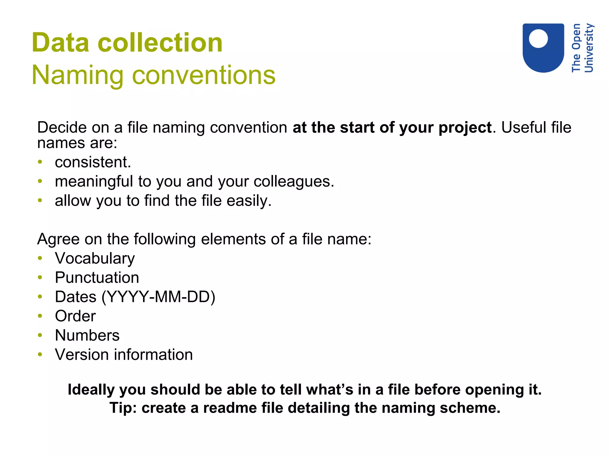 Decide on a file naming convention at the start of your project. Useful file
names are:
• consistent.
• meaningful to you and your colleagues.
• allow you to find the file easily.
Agree on the following elements of a file name:
• Vocabulary
• Punctuation
• Dates (YYYY-MM-DD)
• Order
• Numbers
• Version information
Ideally you should be able to tell what’s in a file before opening it.
Tip: create a readme file detailing the naming scheme.
Data collection
Naming conventions
 