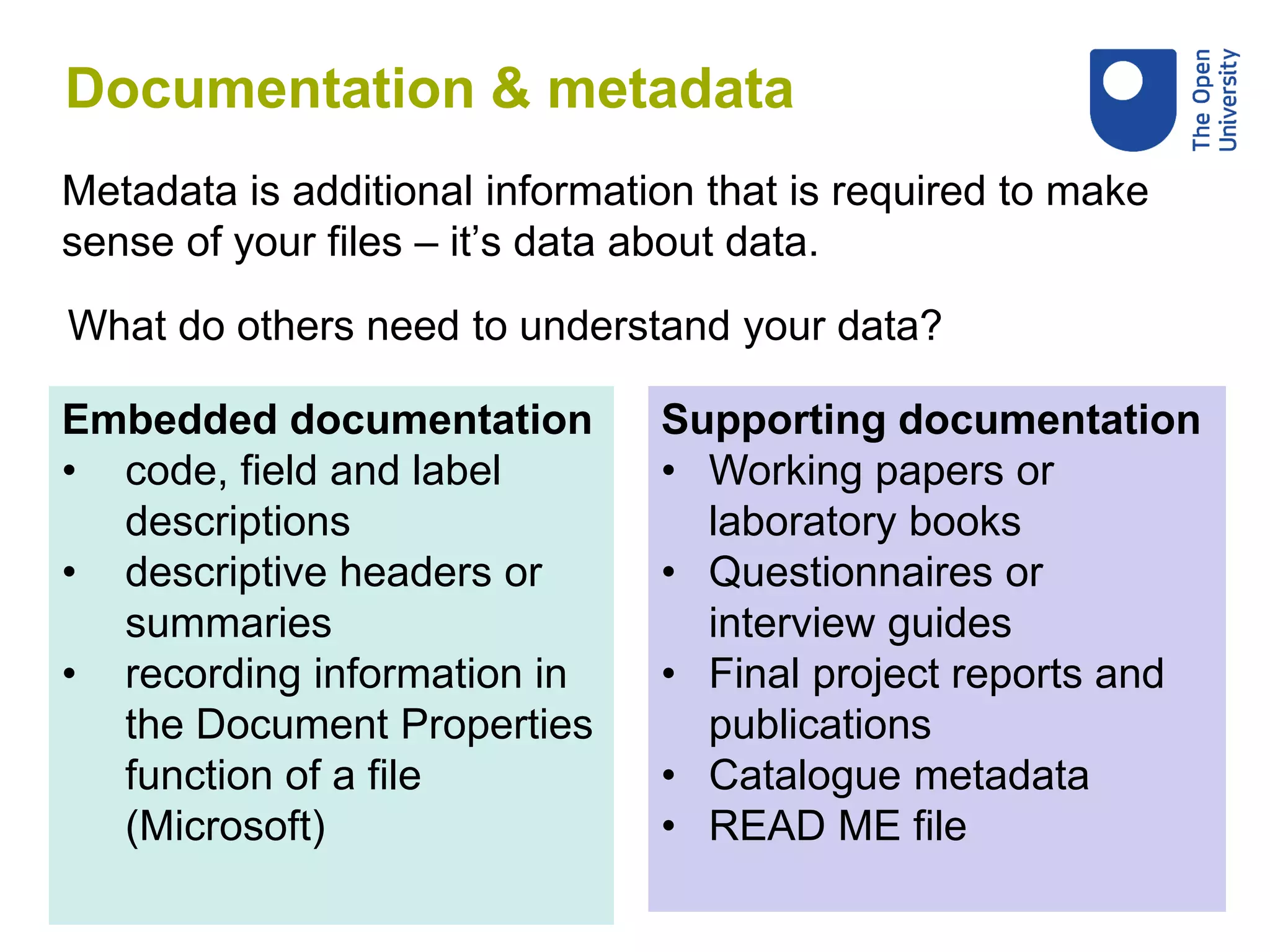 What do others need to understand your data?
Embedded documentation
• code, field and label
descriptions
• descriptive headers or
summaries
• recording information in
the Document Properties
function of a file
(Microsoft)
Supporting documentation
• Working papers or
laboratory books
• Questionnaires or
interview guides
• Final project reports and
publications
• Catalogue metadata
• READ ME file
Documentation & metadata
Metadata is additional information that is required to make
sense of your files – it’s data about data.
 