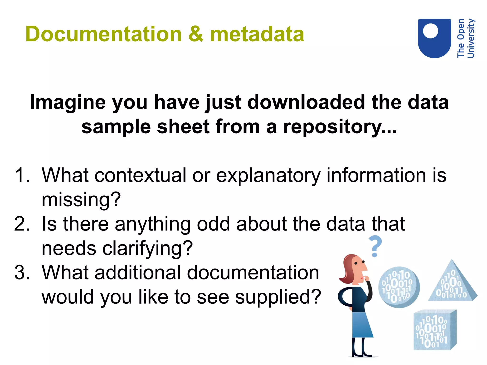 Imagine you have just downloaded the data
sample sheet from a repository...
1. What contextual or explanatory information is
missing?
2. Is there anything odd about the data that
needs clarifying?
3. What additional documentation
would you like to see supplied?
Documentation & metadata
 