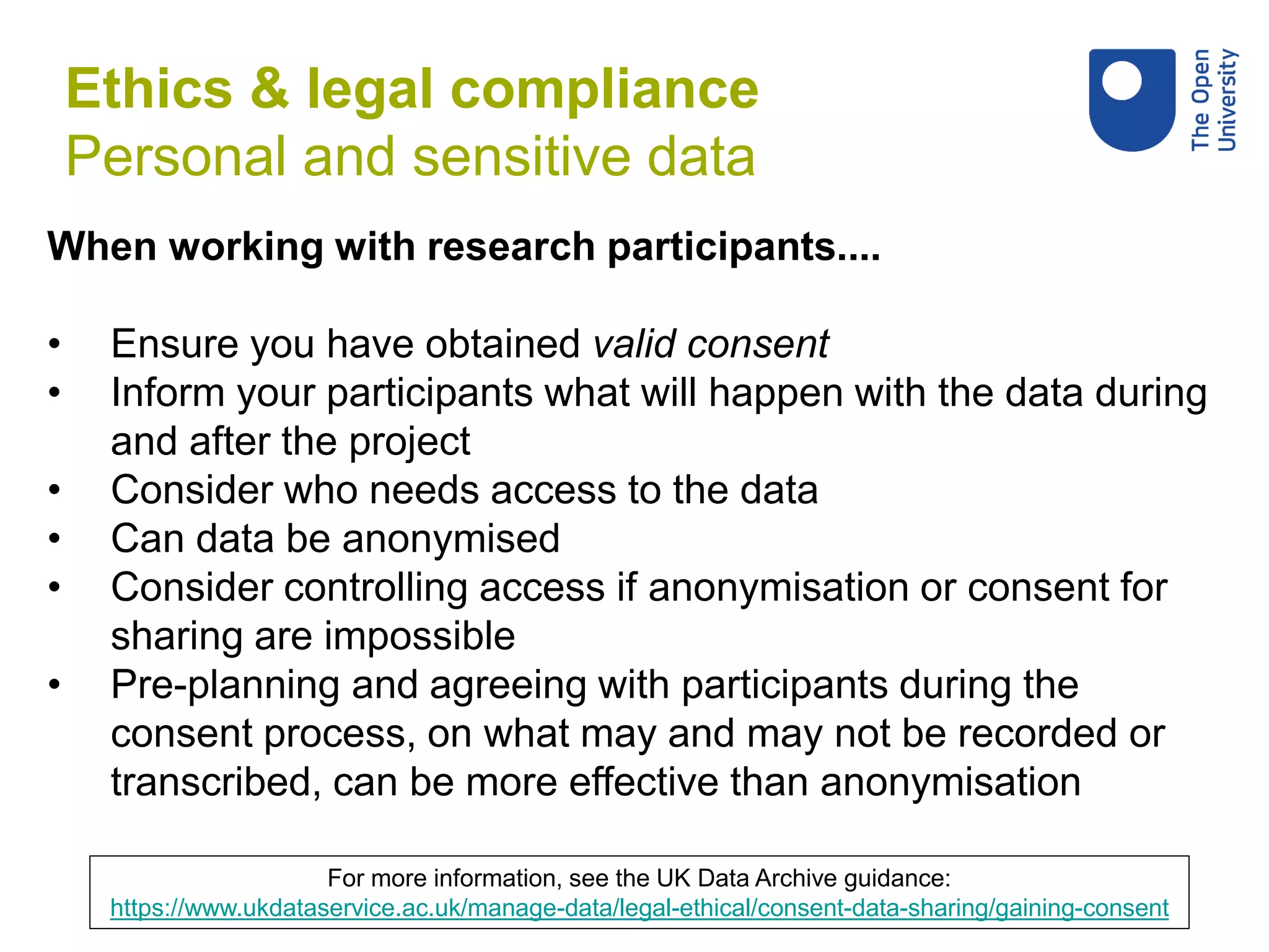 When working with research participants....
• Ensure you have obtained valid consent
• Inform your participants what will happen with the data during
and after the project
• Consider who needs access to the data
• Can data be anonymised
• Consider controlling access if anonymisation or consent for
sharing are impossible
• Pre-planning and agreeing with participants during the
consent process, on what may and may not be recorded or
transcribed, can be more effective than anonymisation
For more information, see the UK Data Archive guidance:
https://www.ukdataservice.ac.uk/manage-data/legal-ethical/consent-data-sharing/gaining-consent
Ethics & legal compliance
Personal and sensitive data
 