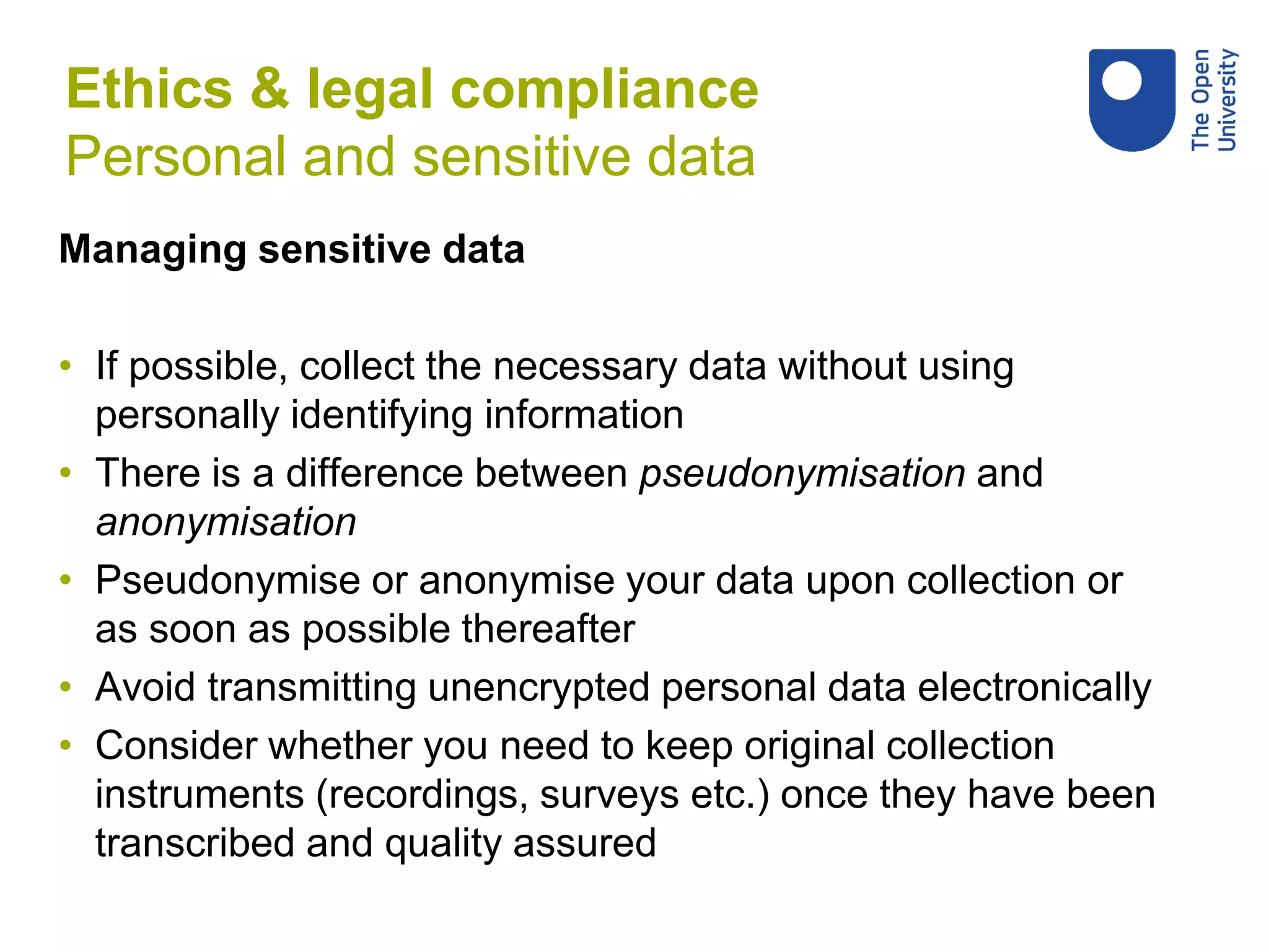 Managing sensitive data
• If possible, collect the necessary data without using
personally identifying information
• There is a difference between pseudonymisation and
anonymisation
• Pseudonymise or anonymise your data upon collection or
as soon as possible thereafter
• Avoid transmitting unencrypted personal data electronically
• Consider whether you need to keep original collection
instruments (recordings, surveys etc.) once they have been
transcribed and quality assured
Ethics & legal compliance
Personal and sensitive data
 