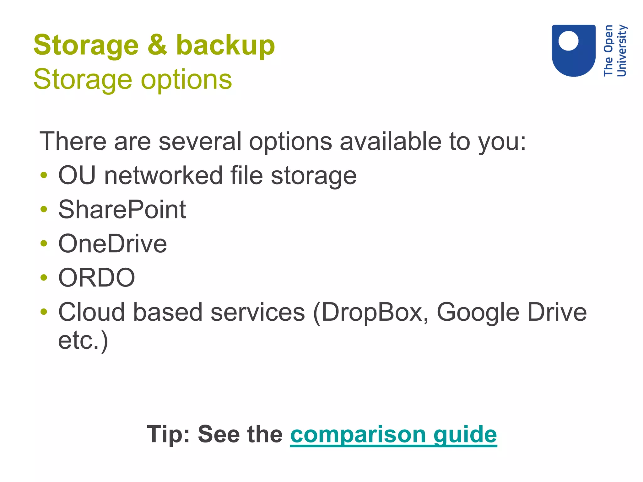 There are several options available to you:
• OU networked file storage
• SharePoint
• OneDrive
• ORDO
• Cloud based services (DropBox, Google Drive
etc.)
Tip: See the comparison guide
Storage & backup
Storage options
 