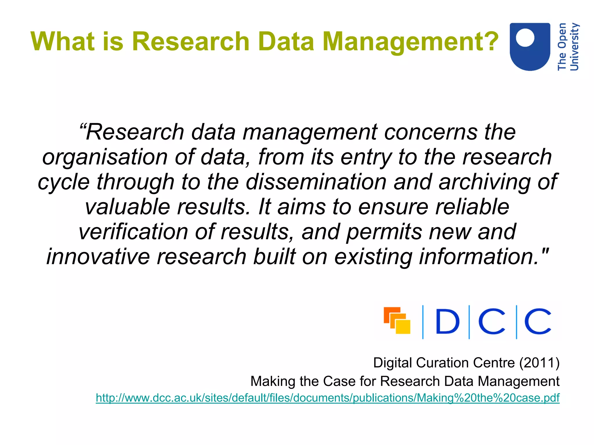 What is Research Data Management?
“Research data management concerns the
organisation of data, from its entry to the research
cycle through to the dissemination and archiving of
valuable results. It aims to ensure reliable
verification of results, and permits new and
innovative research built on existing information."
Digital Curation Centre (2011)
Making the Case for Research Data Management
http://www.dcc.ac.uk/sites/default/files/documents/publications/Making%20the%20case.pdf
 