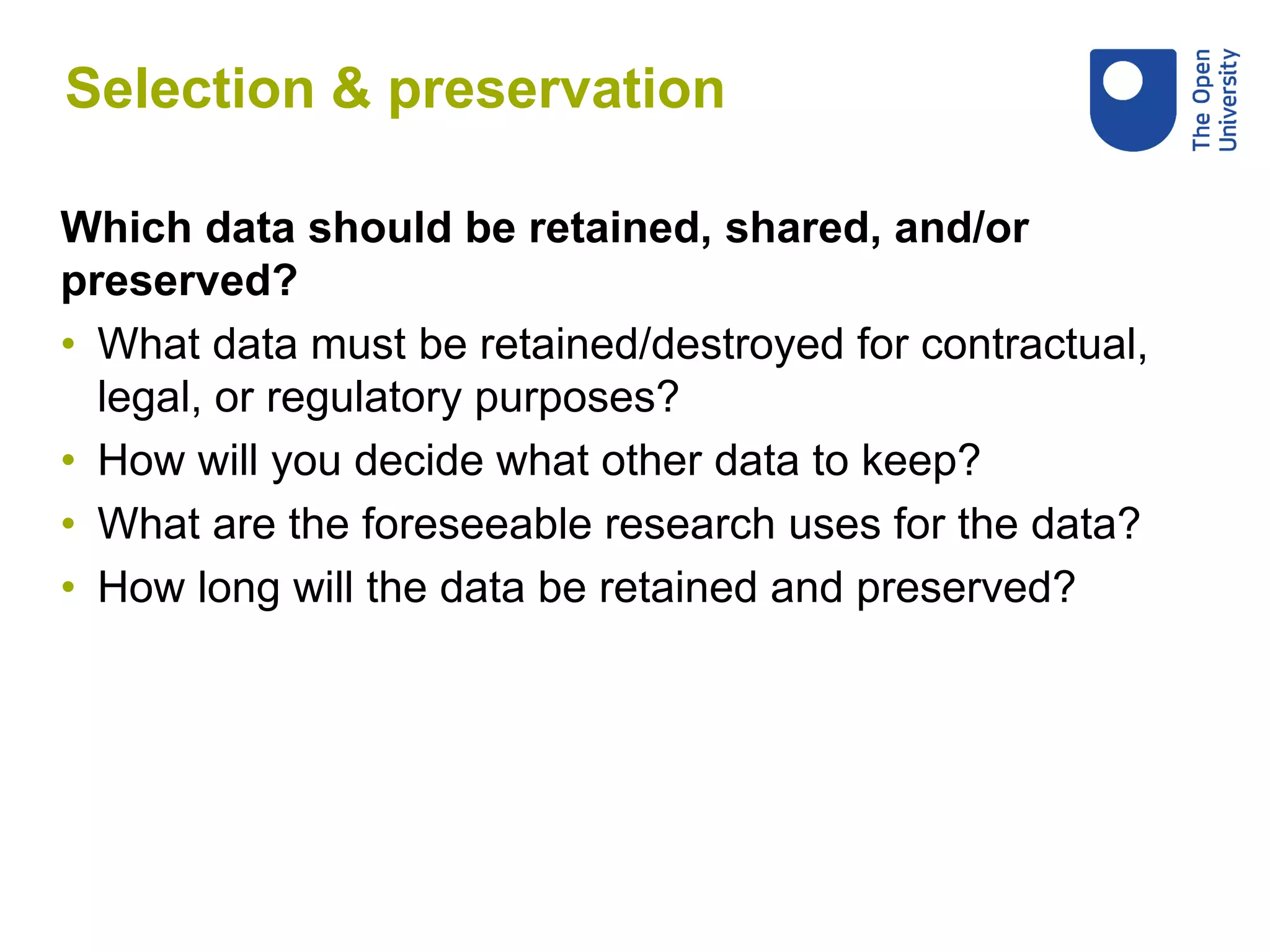 Which data should be retained, shared, and/or
preserved?
• What data must be retained/destroyed for contractual,
legal, or regulatory purposes?
• How will you decide what other data to keep?
• What are the foreseeable research uses for the data?
• How long will the data be retained and preserved?
Selection & preservation
 