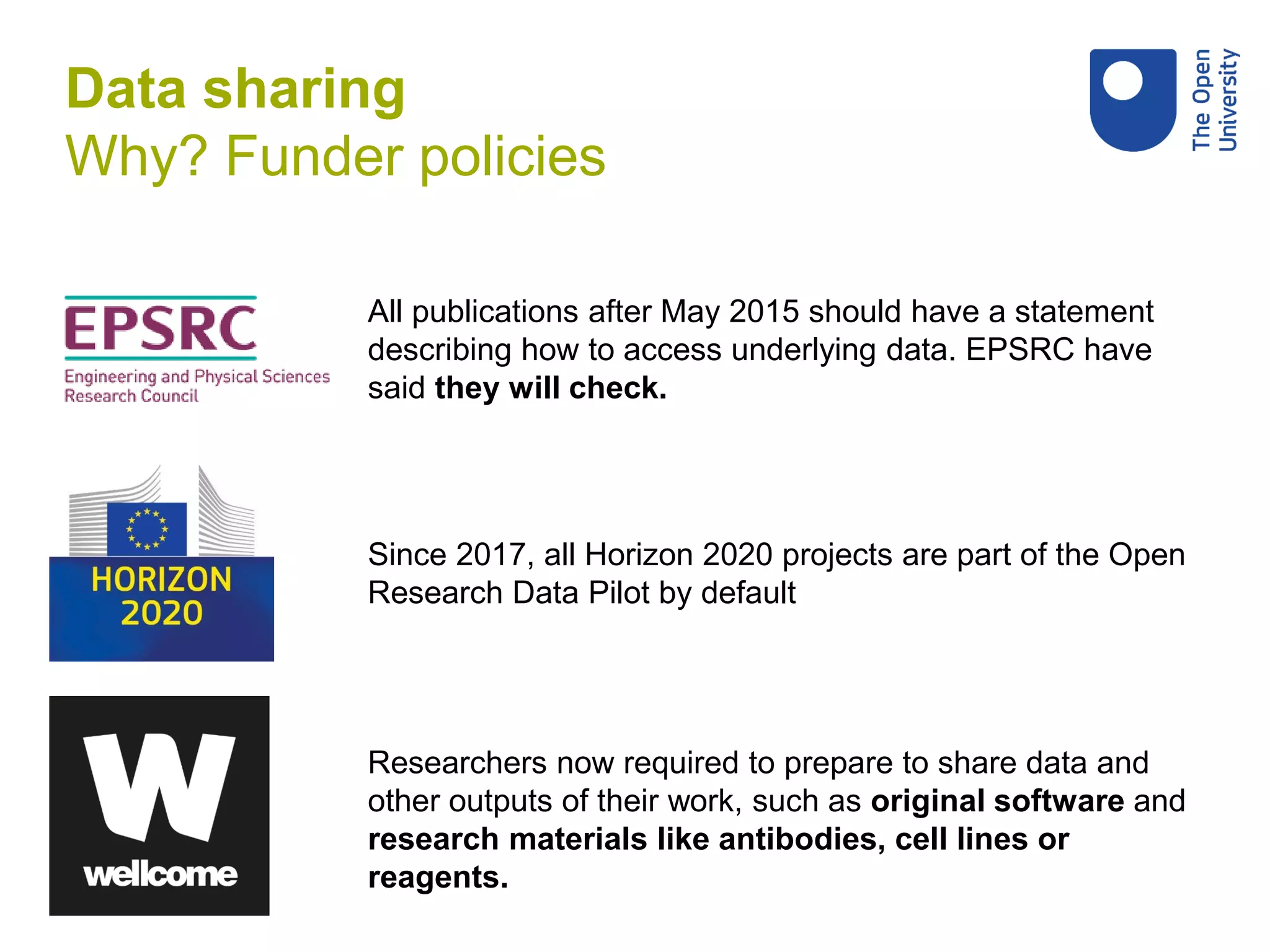 Since 2017, all Horizon 2020 projects are part of the Open
Research Data Pilot by default
All publications after May 2015 should have a statement
describing how to access underlying data. EPSRC have
said they will check.
Researchers now required to prepare to share data and
other outputs of their work, such as original software and
research materials like antibodies, cell lines or
reagents.
Data sharing
Why? Funder policies
 