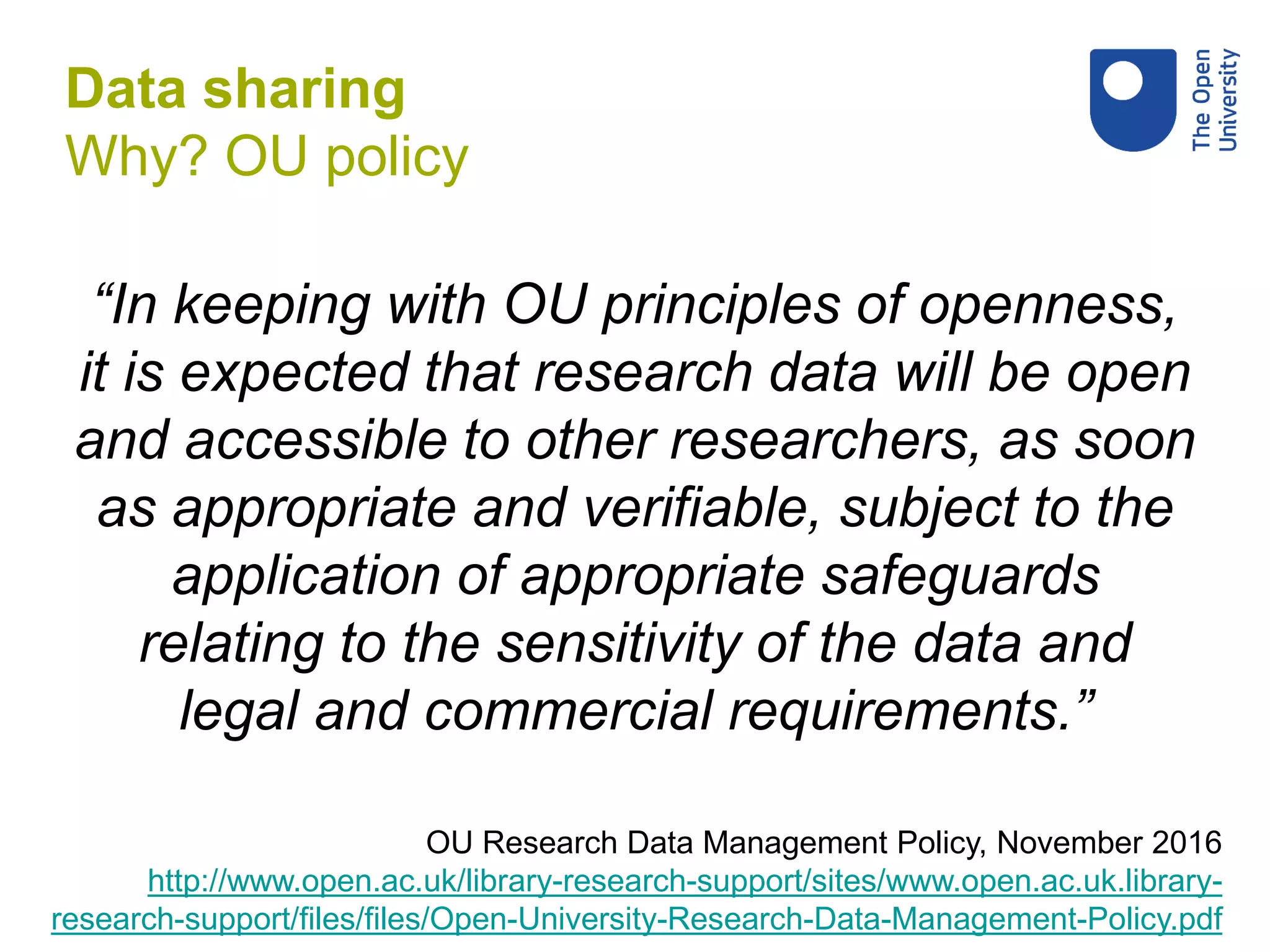 “In keeping with OU principles of openness,
it is expected that research data will be open
and accessible to other researchers, as soon
as appropriate and verifiable, subject to the
application of appropriate safeguards
relating to the sensitivity of the data and
legal and commercial requirements.”
OU Research Data Management Policy, November 2016
http://www.open.ac.uk/library-research-support/sites/www.open.ac.uk.library-
research-support/files/files/Open-University-Research-Data-Management-Policy.pdf
Data sharing
Why? OU policy
 