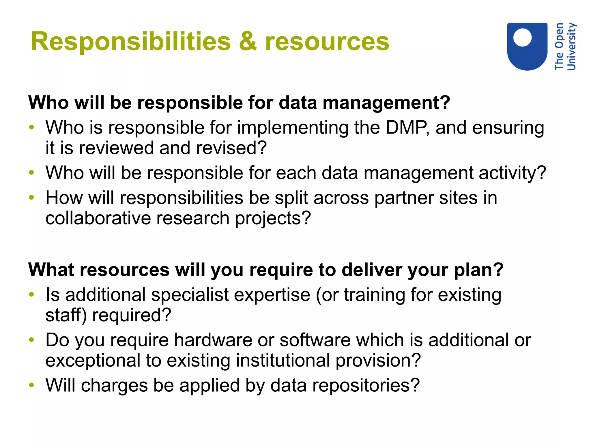 Responsibilities & resources
Who will be responsible for data management?
• Who is responsible for implementing the DMP, and ensuring
it is reviewed and revised?
• Who will be responsible for each data management activity?
• How will responsibilities be split across partner sites in
collaborative research projects?
What resources will you require to deliver your plan?
• Is additional specialist expertise (or training for existing
staff) required?
• Do you require hardware or software which is additional or
exceptional to existing institutional provision?
• Will charges be applied by data repositories?
 