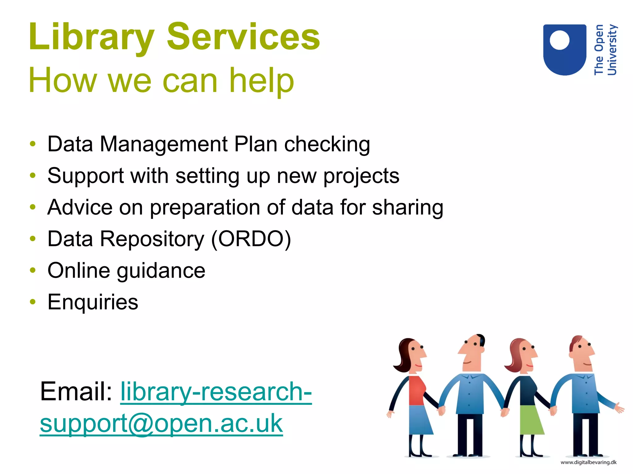 Library Services
How we can help
• Data Management Plan checking
• Support with setting up new projects
• Advice on preparation of data for sharing
• Data Repository (ORDO)
• Online guidance
• Enquiries
Email: library-research-
support@open.ac.uk
 