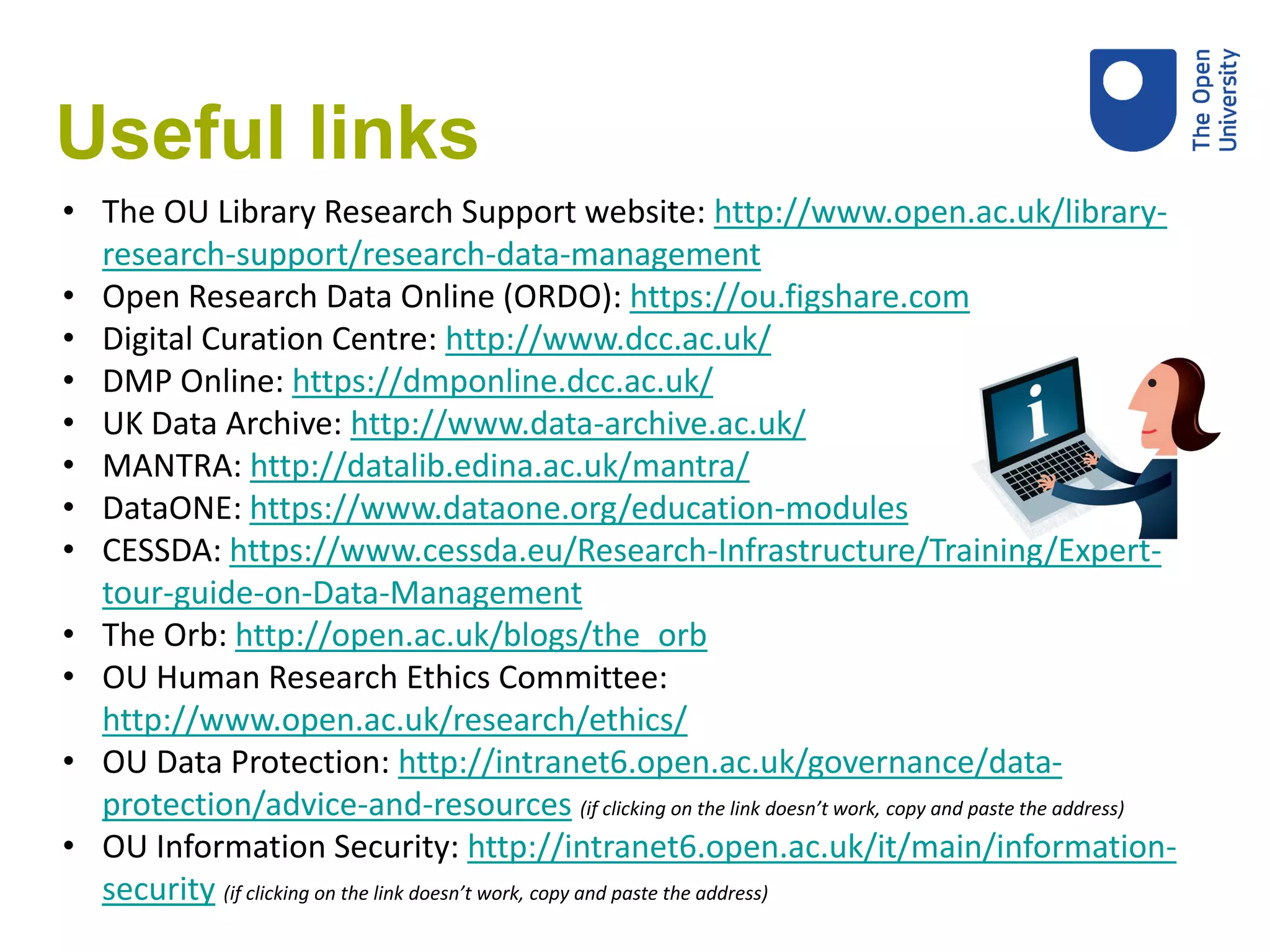 Useful links
• The OU Library Research Support website: http://www.open.ac.uk/library-
research-support/research-data-management
• Open Research Data Online (ORDO): https://ou.figshare.com
• Digital Curation Centre: http://www.dcc.ac.uk/
• DMP Online: https://dmponline.dcc.ac.uk/
• UK Data Archive: http://www.data-archive.ac.uk/
• MANTRA: http://datalib.edina.ac.uk/mantra/
• DataONE: https://www.dataone.org/education-modules
• CESSDA: https://www.cessda.eu/Research-Infrastructure/Training/Expert-
tour-guide-on-Data-Management
• The Orb: http://open.ac.uk/blogs/the_orb
• OU Human Research Ethics Committee:
http://www.open.ac.uk/research/ethics/
• OU Data Protection: http://intranet6.open.ac.uk/governance/data-
protection/advice-and-resources (if clicking on the link doesn’t work, copy and paste the address)
• OU Information Security: http://intranet6.open.ac.uk/it/main/information-
security (if clicking on the link doesn’t work, copy and paste the address)
 