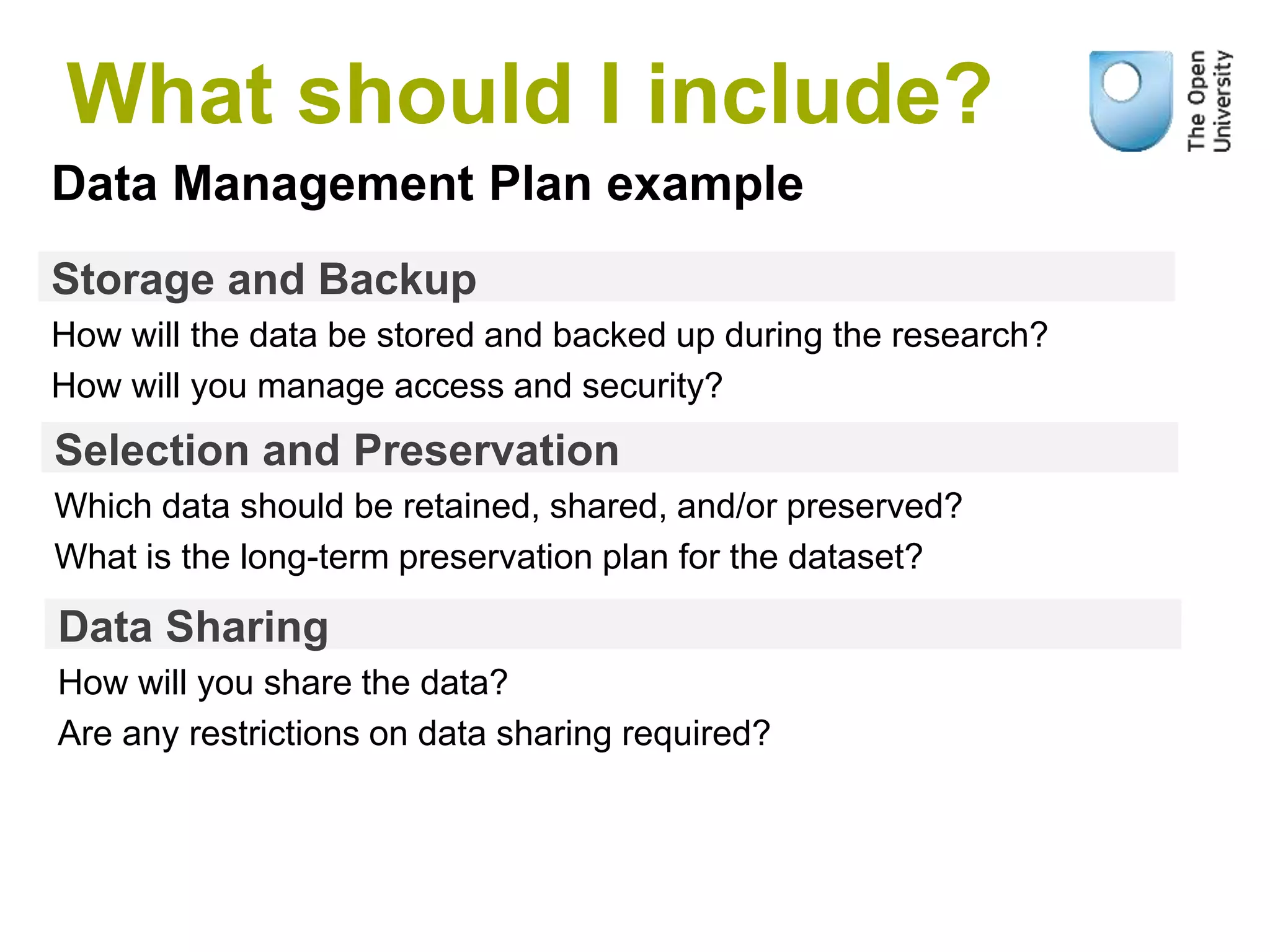 Storage and Backup
How will the data be stored and backed up during the research?
How will you manage access and security?
Data Management Plan example
Selection and Preservation
Which data should be retained, shared, and/or preserved?
What is the long-term preservation plan for the dataset?
Data Sharing
How will you share the data?
Are any restrictions on data sharing required?
What should I include?
 
