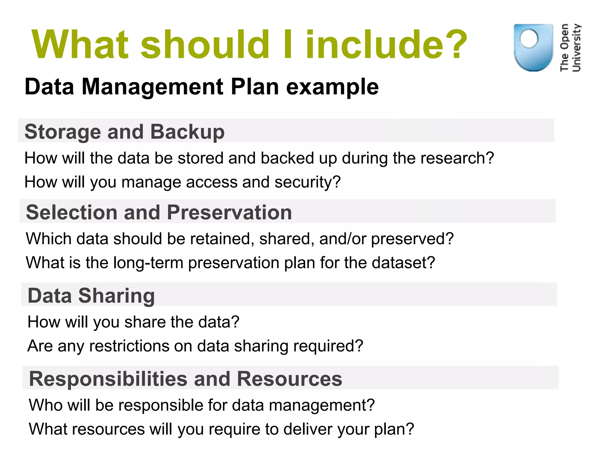 Storage and Backup
How will the data be stored and backed up during the research?
How will you manage access and security?
Data Management Plan example
Selection and Preservation
Which data should be retained, shared, and/or preserved?
What is the long-term preservation plan for the dataset?
Data Sharing
How will you share the data?
Are any restrictions on data sharing required?
Responsibilities and Resources
Who will be responsible for data management?
What resources will you require to deliver your plan?
What should I include?
 
